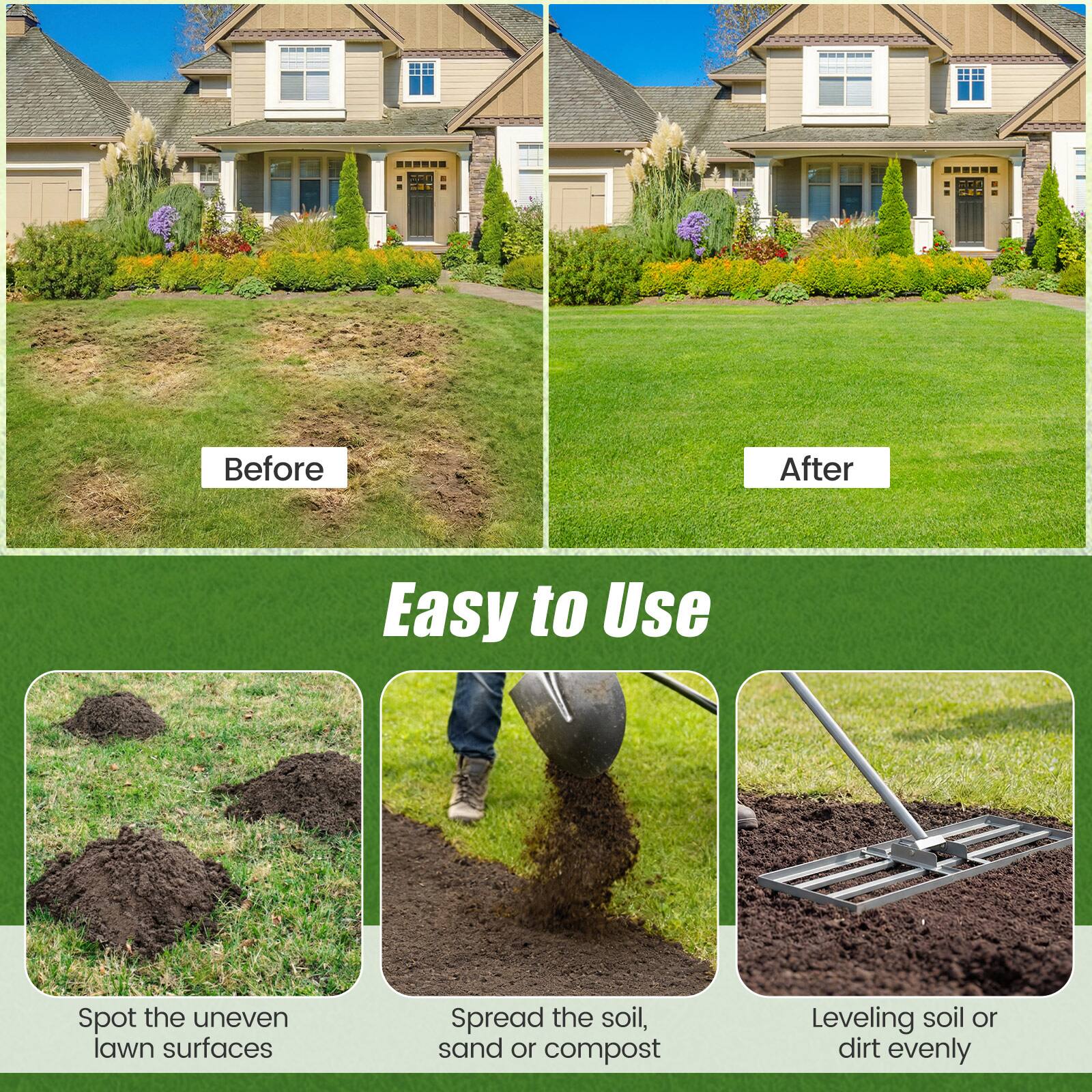 Before  
After  

Easy to Use  

Spot the uneven lawn surfaces  
Spread the soil, sand or compost  
Leveling soil or dirt evenly