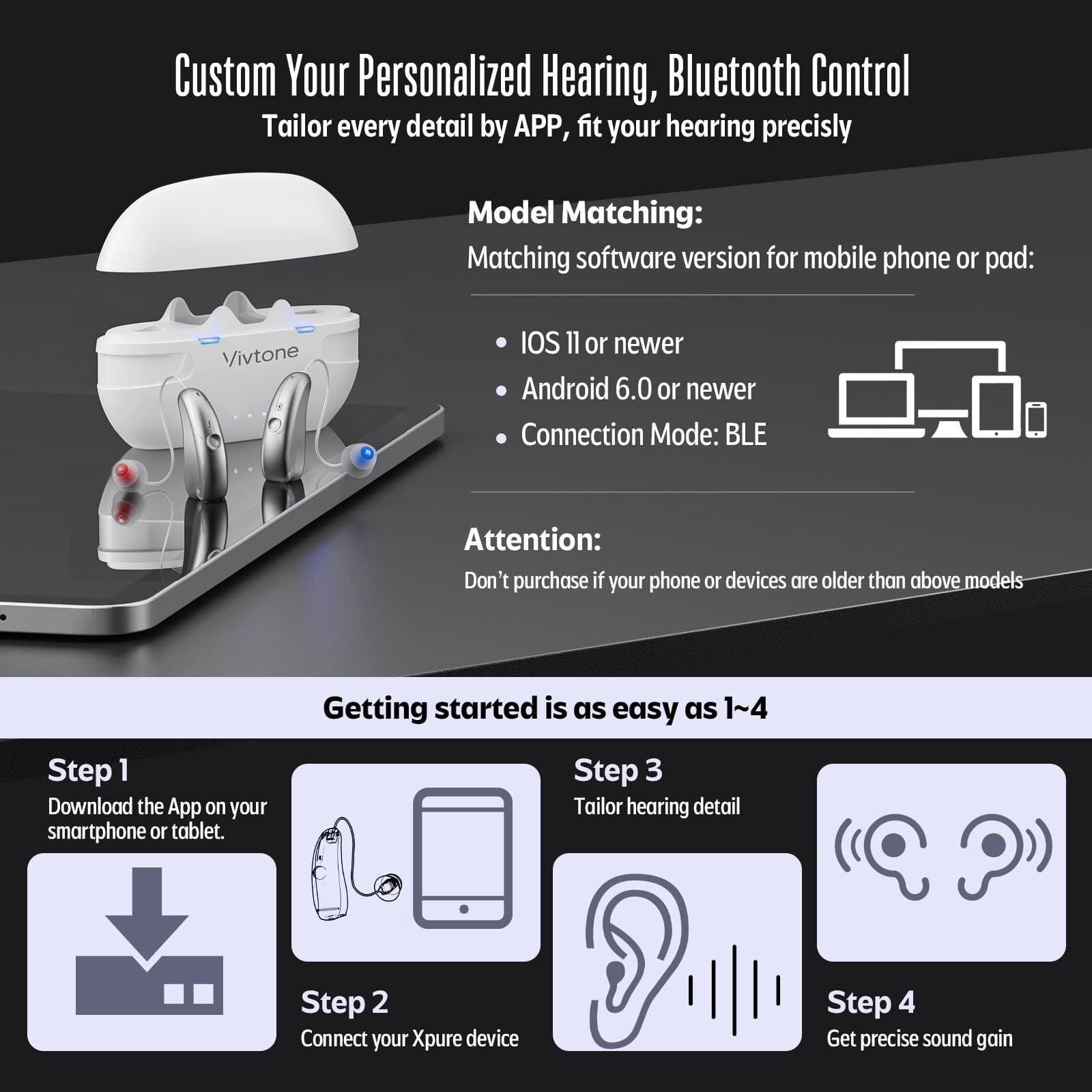 Custom Your Personalized Hearing, Bluetooth Control Tailor every detail by APP, fit your hearing precisly
Model Matching:
Matching software version for mobile phone or pad:
Vivtone
IOS 11 or newer
Android 6.0 or newer
Connection Mode: BLE
Attention:
Don't purchase if your phone or devices are older than above models
Getting started is as easy as 1~4
Step 1 Download the App on your smartphone or tablet.
Step 2 Connect your Xpure device
Step 3 Tailor hearing detail
Step 4 Get precise sound gain