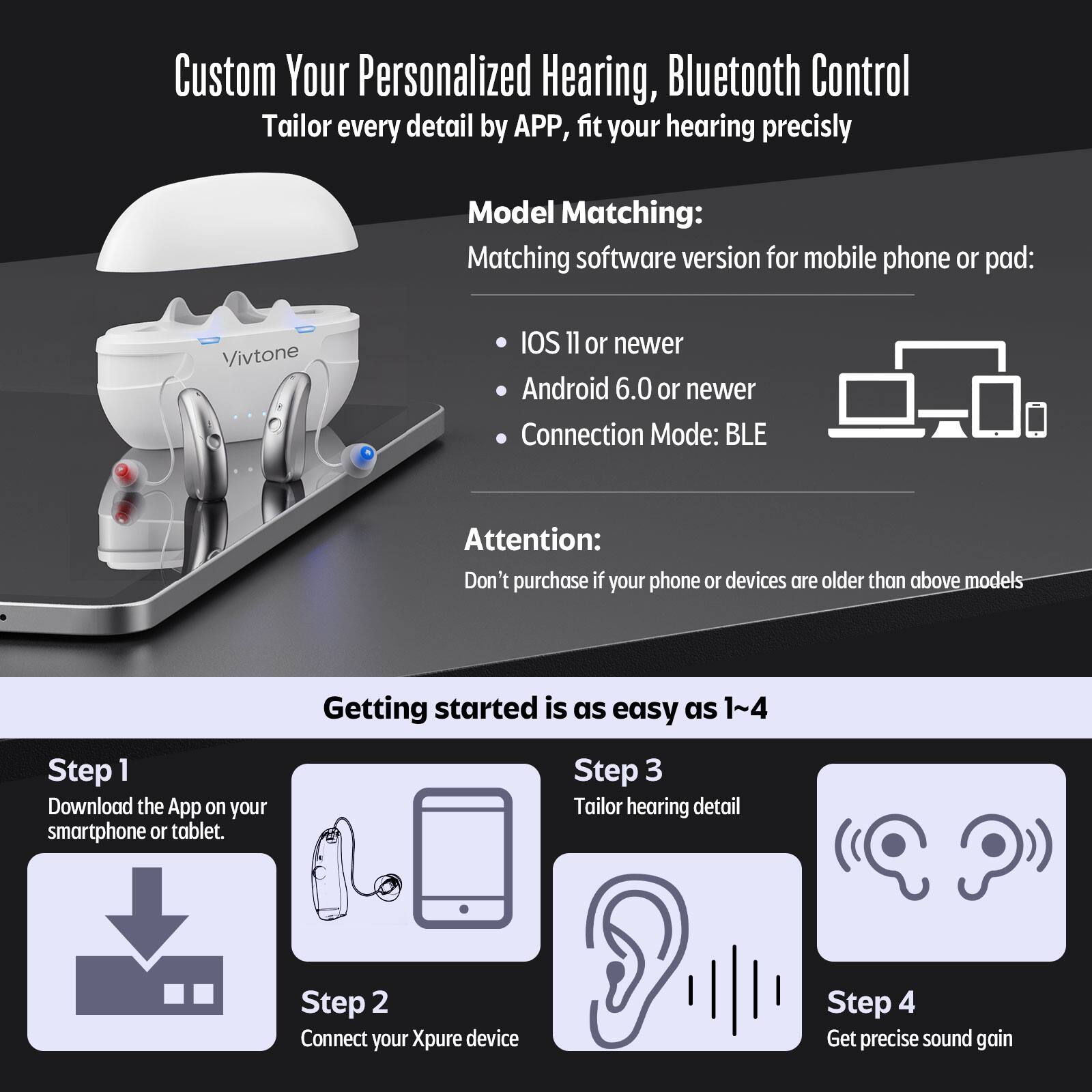 Custom Your Personalized Hearing, Bluetooth Control Tailor every detail by APP, fit your hearing precisly

Model Matching:
Matching software version for mobile phone or pad:
Vivtone
IOS 11 or newer
Android 6.0 or newer
Connection Mode: BLE

Attention:
Don't purchase if your phone or devices are older than above models

Getting started is as easy as 1~4
Step 1 Download the App on your smartphone or tablet.
Step 2 Connect your Xpure device
Step 3 Tailor hearing detail
Step 4 Get precise sound gain