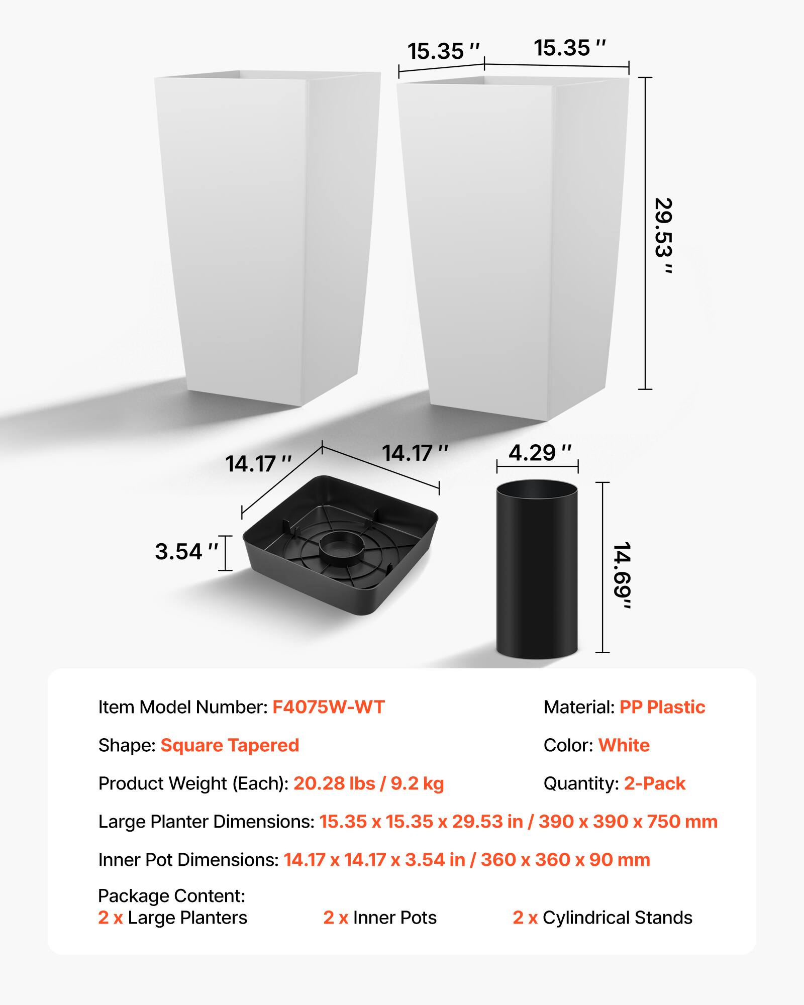 15.35" x 15.35" x 29.53"  
14.17" x 14.17" x 3.54"  
4.29" x 14.69"  

Item Model Number: F4075W-WT  
Material: PP Plastic  
Shape: Square Tapered  
Color: White  
Product Weight (Each): 20.28 lbs / 9.2 kg  
Quantity: 2-Pack  

Large Planter Dimensions: 15.35 x 15.35 x 29.53 in / 390 x 390 x 750 mm  
Inner Pot Dimensions: 14.17 x 14.17 x 3.54 in / 360 x 360 x 90 mm  

Package Content:  
2 x Large Planters  
2 x Inner Pots  
2 x Cylindrical Stands