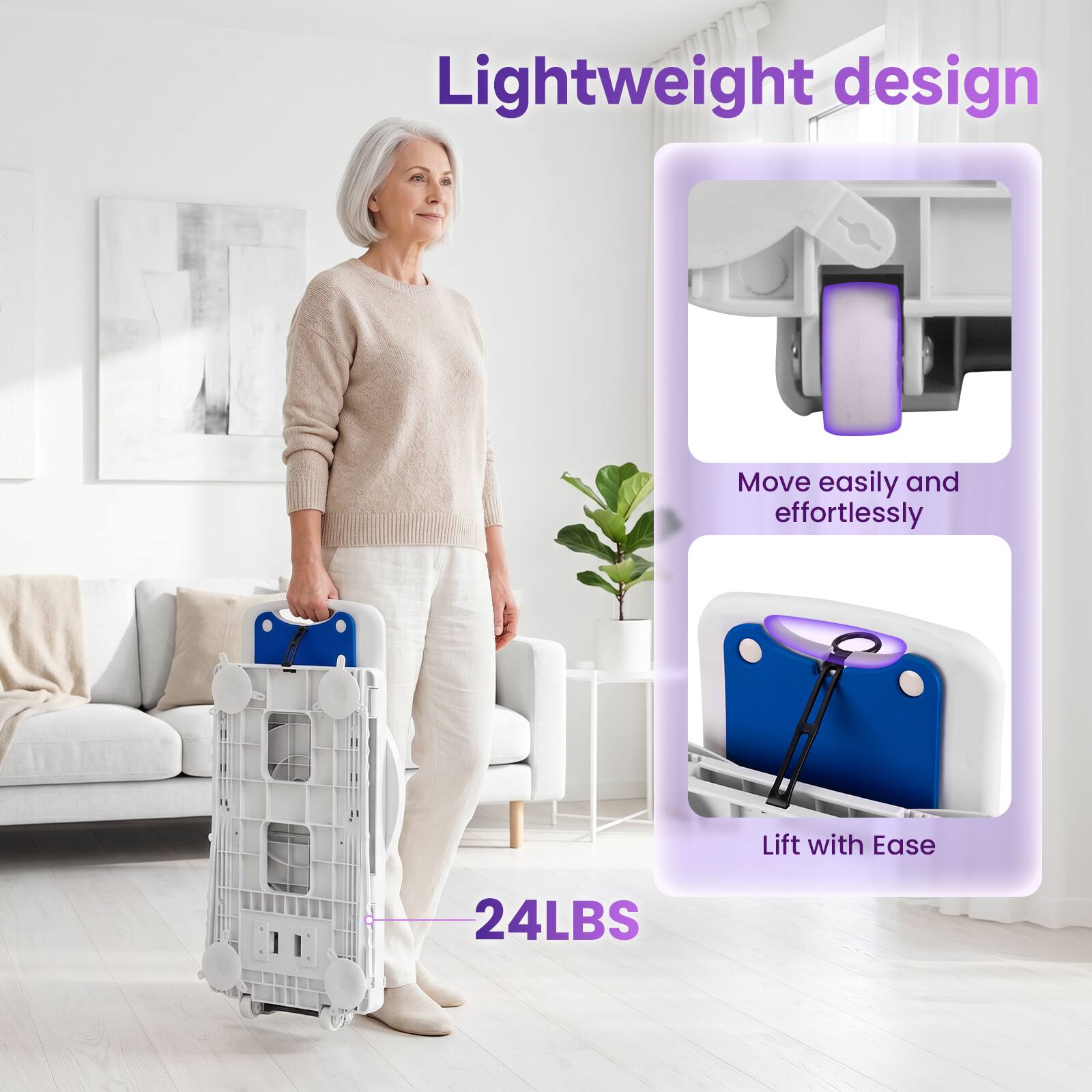 Lightweight design  
Move easily and effortlessly  
Lift with Ease  
24LBS