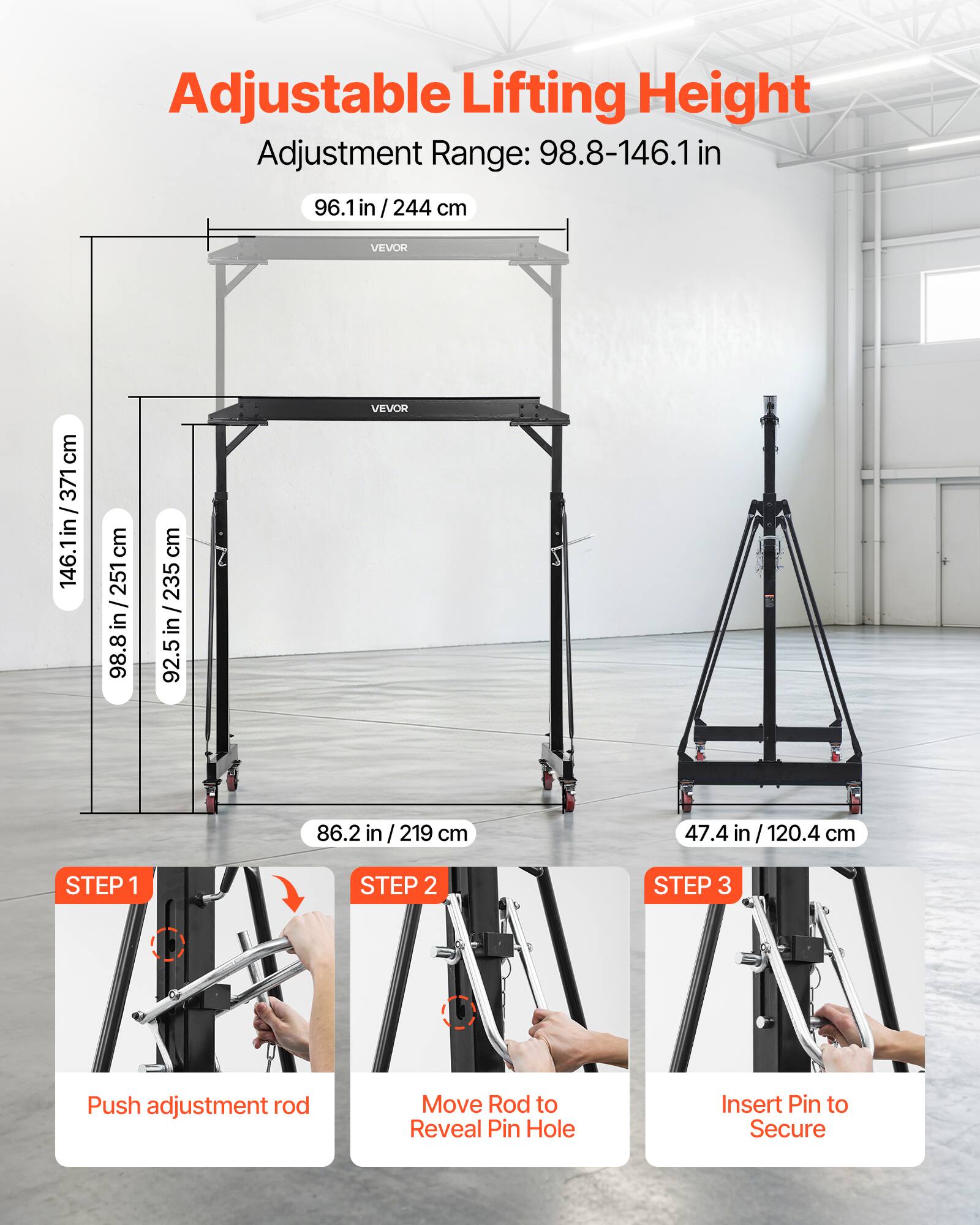 Adjustable Lifting Height  
Adjustment Range: 98.8-146.1 in / 244 cm  

96.1 in / 244 cm  
146.1 in / 371 cm  
98.8 in / 235 cm  
92.5 in / 235 cm  
86.2 in / 219 cm  
47.4 in / 120.4 cm  

STEP 1  
Push adjustment rod  

STEP 2  
Move Rod to Reveal Pin Hole  

STEP 3  
Insert Pin to Secure