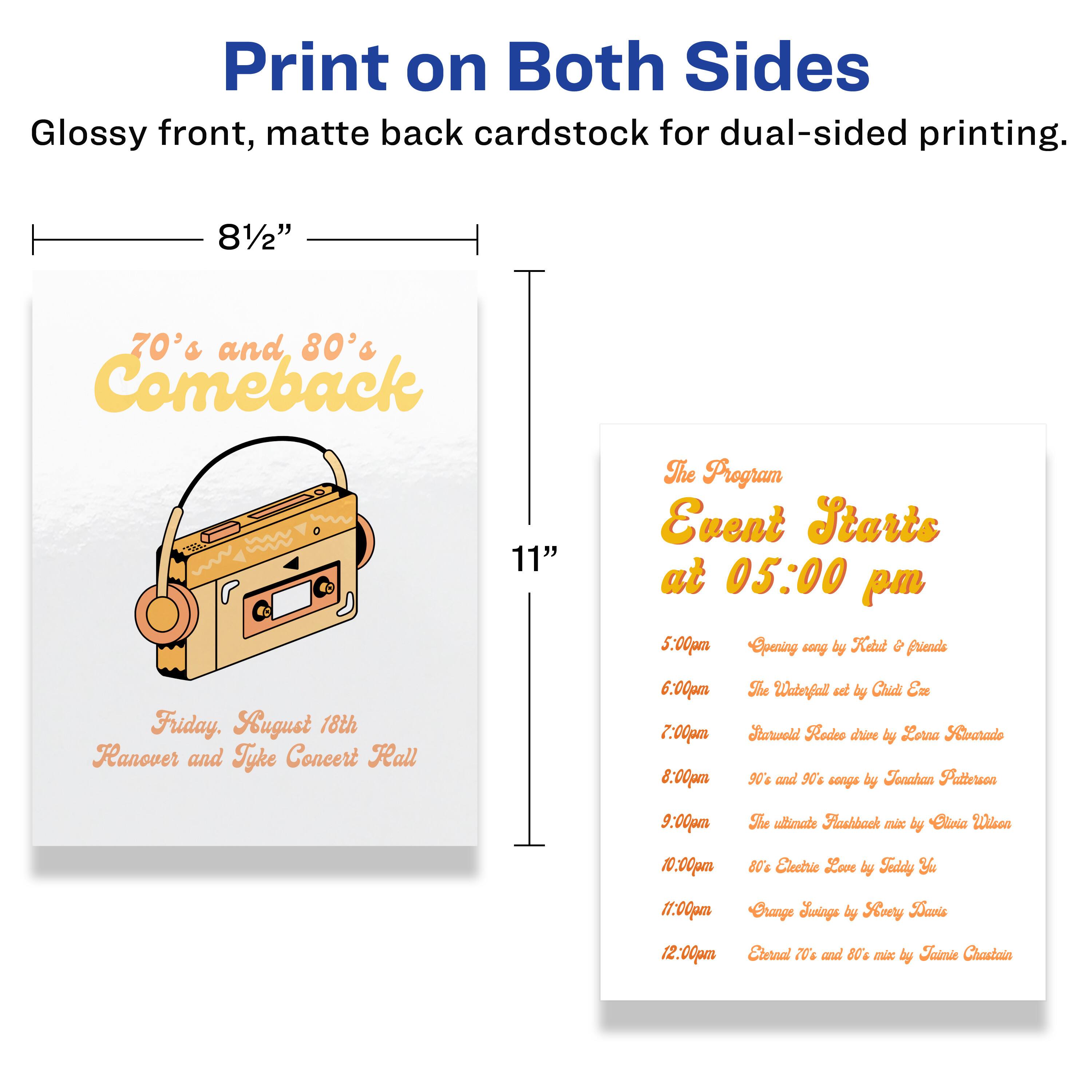 Print on Both Sides  
Glossy front, matte back cardstock for dual-sided printing.  
8½" x 11"

**70's and 80's Comeback**  
Friday, August 18th  
Hanover and Tyke Concert Hall

**The Program**  
Event Starts at 05:00 pm

- 5:00pm  
  Opening song by Reid & friends

- 6:00pm  
  The Waterfall set by Chid En

- 7:00pm  
  Rodeo chaine by Lotra Laarado

- 8:00pm  
  90% and 90g songs by Tonahan Patterson

- 9:00pm  
  The ultimate Flashback mix by Sliria Wisea

- 10:00pm  
  80% Electric Love by Faddy

- 11:00pm  
  Crange Joings by Soery Daris

- 12:00pm  
  Eternal T and 80% mix by Faimie Chastain