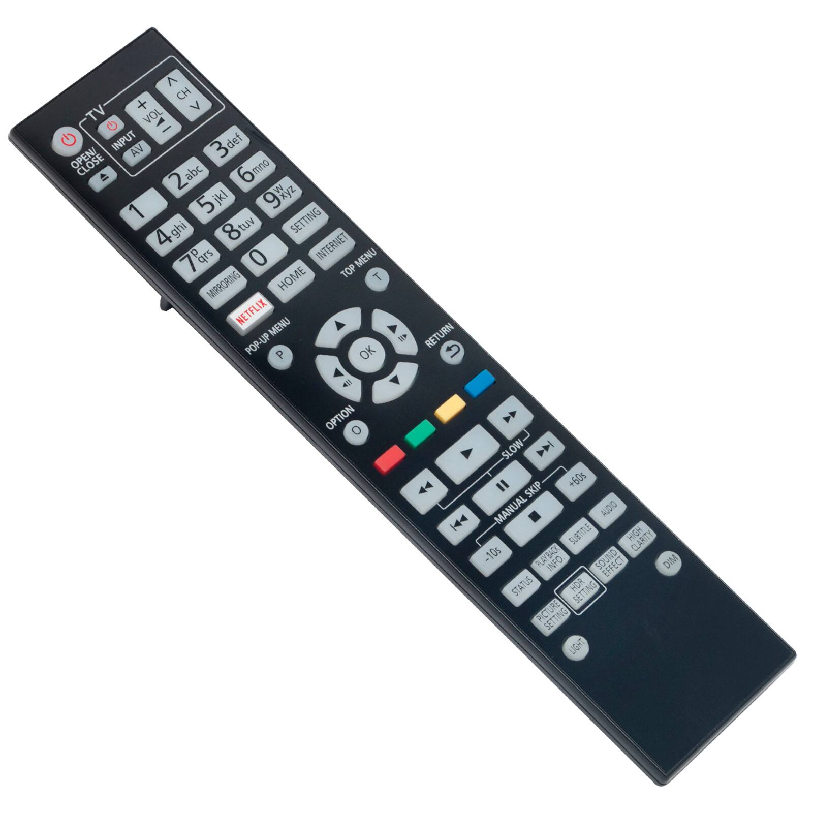 TV  
OPEN/CLOSE  
INPUT  
AV  
CH +  
VOL -  
VOL +  
3def  
2abc  
6mno  
9xyz  
1  
5jkl  
8tuv  
4ghi  
0  
SETTING  
INTERNET  
HOME  
TOP MENU  
NETFLIX  
MIRRORING  
OK  
RETURN  
OPTION  
SLOW  
SKIP +60s  
MANUAL SKIP  
-10s  
PLAYBACK  
INFO  
STATUS  
NH  
SETUP  
PICTURE  
SETUP  
LIGHT  
AUDIO  
SUBTITLE  
HIGH CLARITY  
DIM