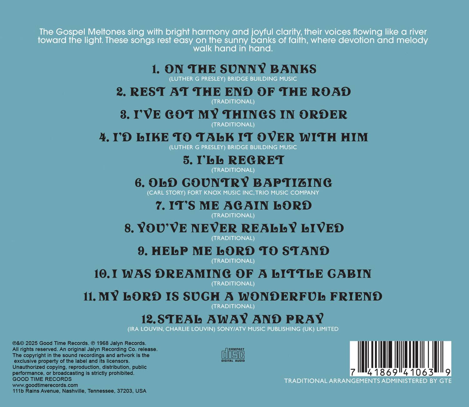 The Gospel Meltones sing with bright harmony and joyful clarity, their voices flowing like a river toward the light. These songs rest easy on the sunny banks of faith, where devotion and melody walk hand in hand.

1. ON THE SUNNY BANKS (LUTHER G. PRESLEY) BRIDGE BUILDING MUSIC  
2. REST AT THE END OF THE ROAD (TRADITIONAL)  
3. I'VE GOT MY THINGS IN ORDER (TRADITIONAL)  
4. I'D LIKE TO TALK IT OVER WITH HIM (LUTHER G. PRESLEY) BRIDGE BUILDING MUSIC  
5. I'LL REGRET (TRADITIONAL)  
6. OLD COUNTRY BAPTIZING (CARL STORY) FORT KNOX MUSIC INC., TRIO MUSIC COMPANY  
7. IT'S ME AGAIN LORD (TRADITIONAL)  
8. YOU'VE NEVER REALLY LIVED (TRADITIONAL)  
9. HELP ME LORD TO STAND (TRADITIONAL)  
10. I WAS DREAMING OF A LITTLE CABIN (TRADITIONAL)  
11. MY LORD IS SUCH A WONDERFUL FRIEND (TRADITIONAL)  
12. STEAL AWAY AND PRAY (IRA