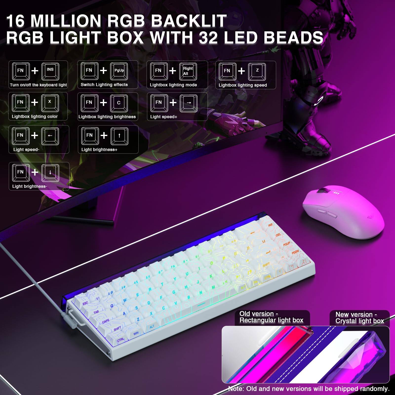 16 MILLION RGB BACKLIT RGB LIGHT BOX WITH 32 LED BEADS

- FN + INS: Turn on/off the keyboard light
- FN + PgUp: Switch Lighting effects
- FN + Right Alt: Lightbox lighting mode
- FN + X: Lightbox lighting color
- FN + C: Lightbox lighting brightness
- FN + Z: Lightbox lighting speed
- FN + -: Light speed-
- FN + +: Light speed+
- FN + I: Light brightness+
- FN + -: Light brightness-

Old version - Rectangular light box
New version - Crystal light box

Note: Old and new versions will be shipped randomly.