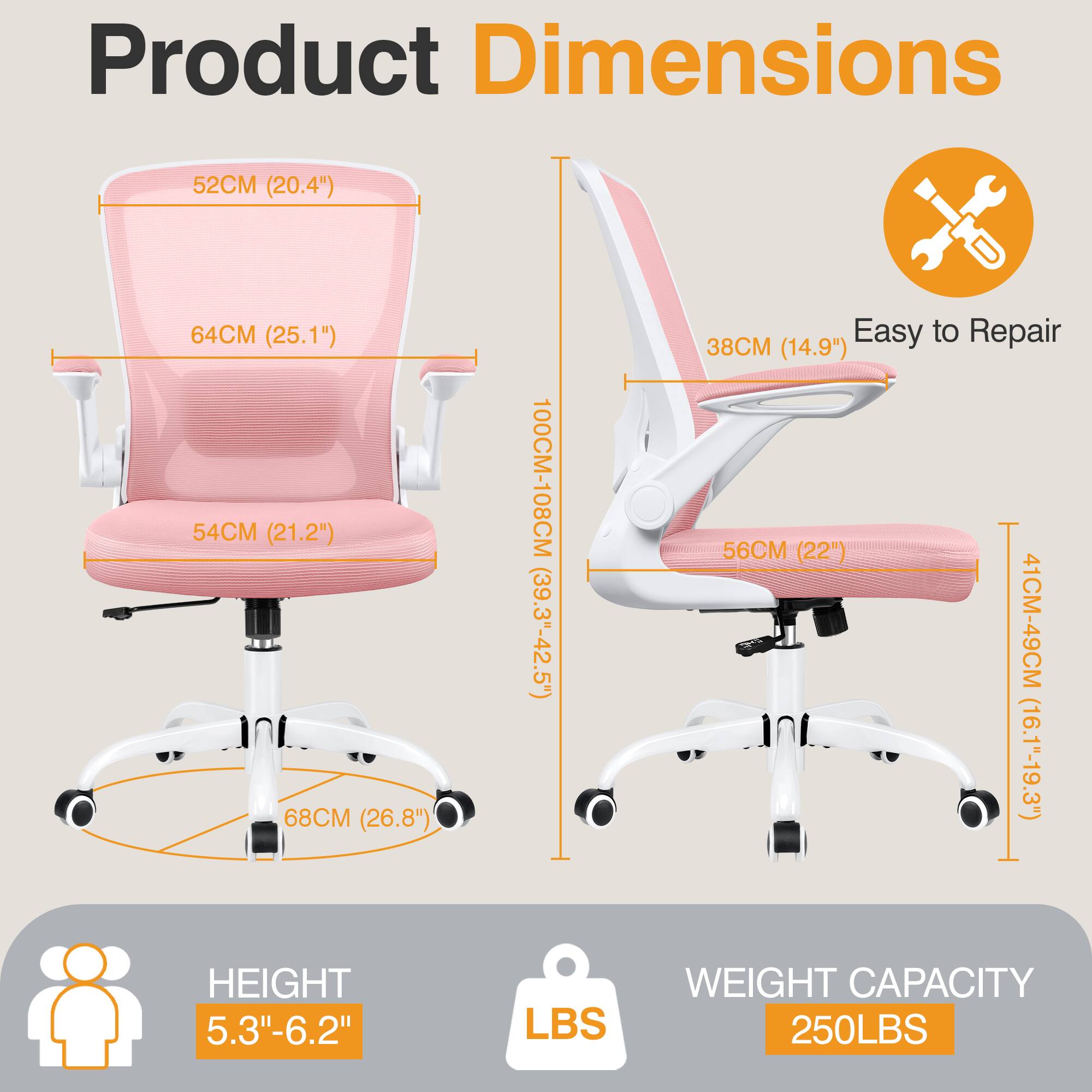 Product Dimensions  
- Width: 52CM (20.4")  
- Depth: 64CM (25.1")  
- Seat Height: 54CM (21.2")  
- Back Height: 68CM (26.8")  
- Overall Height: 100CM-108CM (39.3"-42.5")  
- Armrest Height: 38CM (14.9")  
- Seat Depth: 56CM (22")  
- Seat Width: 41CM-49CM (16.1"-19.3")  

Easy to Repair  

HEIGHT: 5.3"-6.2"  

WEIGHT CAPACITY: 250LBS