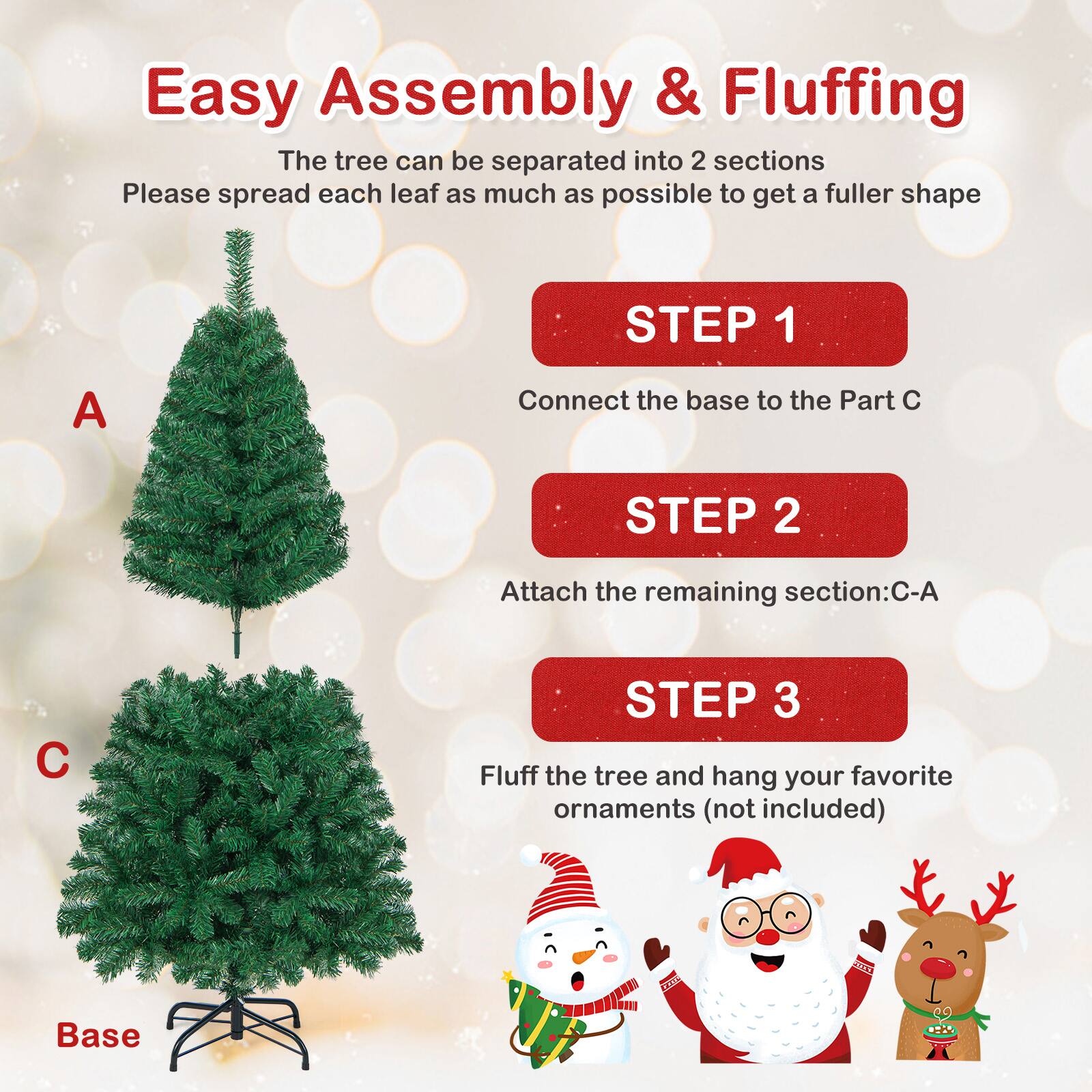 Easy Assembly & Fluffing

The tree can be separated into 2 sections. Please spread each leaf as much as possible to get a fuller shape.

STEP 1  
Connect the base to the Part C

STEP 2  
Attach the remaining section: C-A

STEP 3  
Fluff the tree and hang your favorite ornaments (not included)