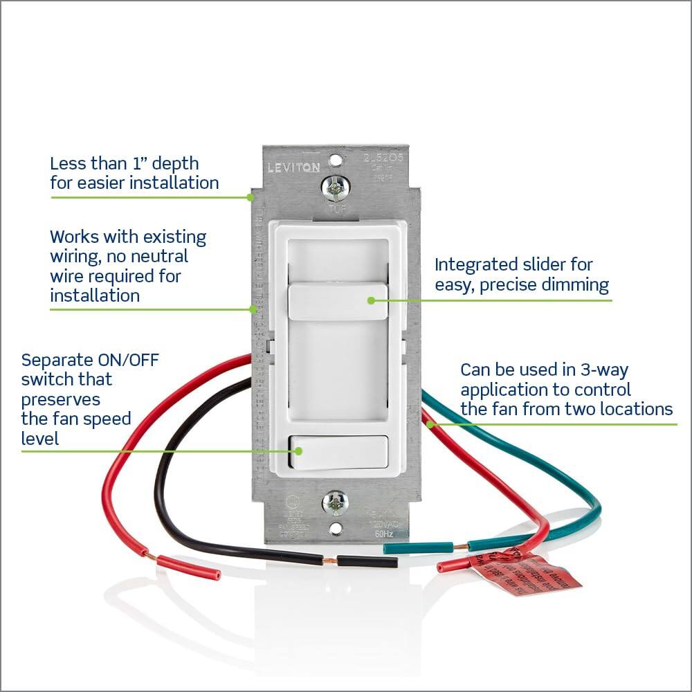 Less than 1" depth for easier installation  
LEVITON 25205  
Works with existing wiring, no neutral wire required for installation  
Integrated slider for easy, precise dimming  
Separate ON/OFF switch that preserves the fan speed level  
Can be used in 3-way application to control the fan from two locations  
60HZ