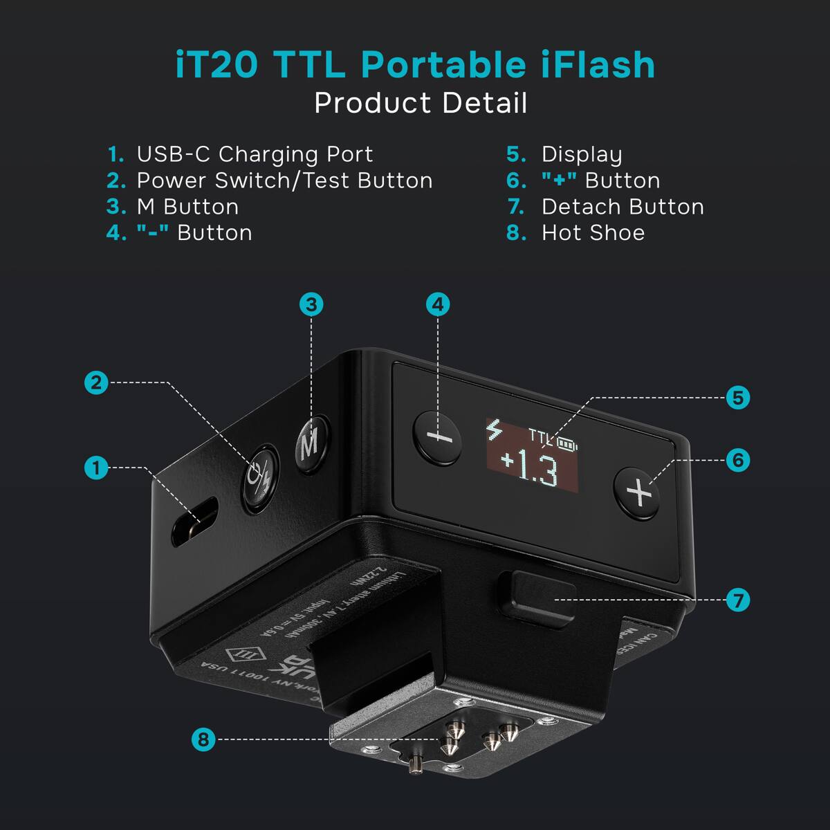 iT20 TTL Portable iFlash Product Detail

1. USB-C Charging Port
2. Power Switch/Test Button
3. M Button
4. "-" Button
5. Display
6. "+" Button
7. Detach Button
8. Hot Shoe

2.22Wh Lithium Input: 5V 0.6A 300mAh

USA UK
100-110V AC
Made in China