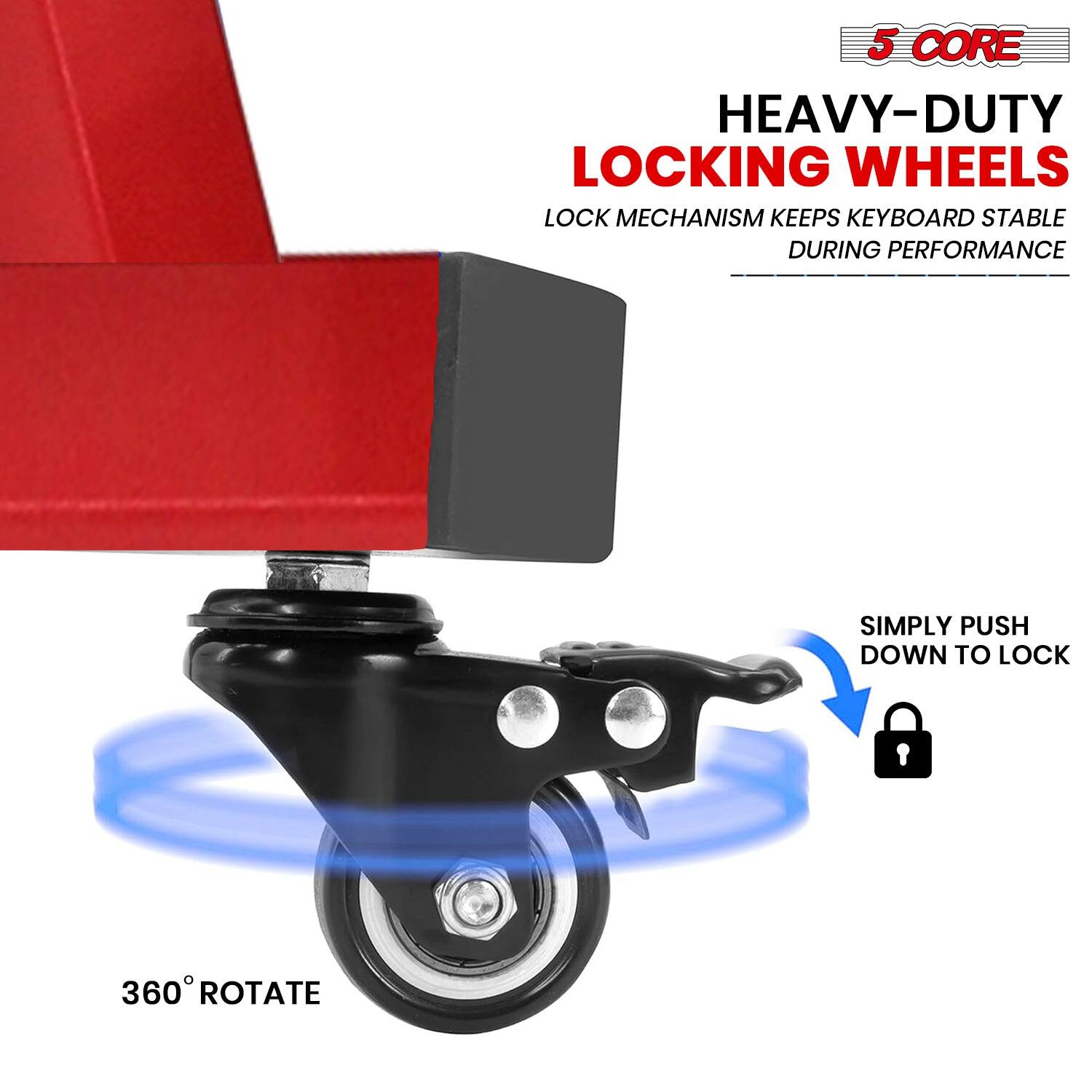 5 CORE  
HEAVY-DUTY LOCKING WHEELS  
LOCK MECHANISM KEEPS KEYBOARD STABLE DURING PERFORMANCE  
SIMPLY PUSH DOWN TO LOCK  
360° ROTATE
