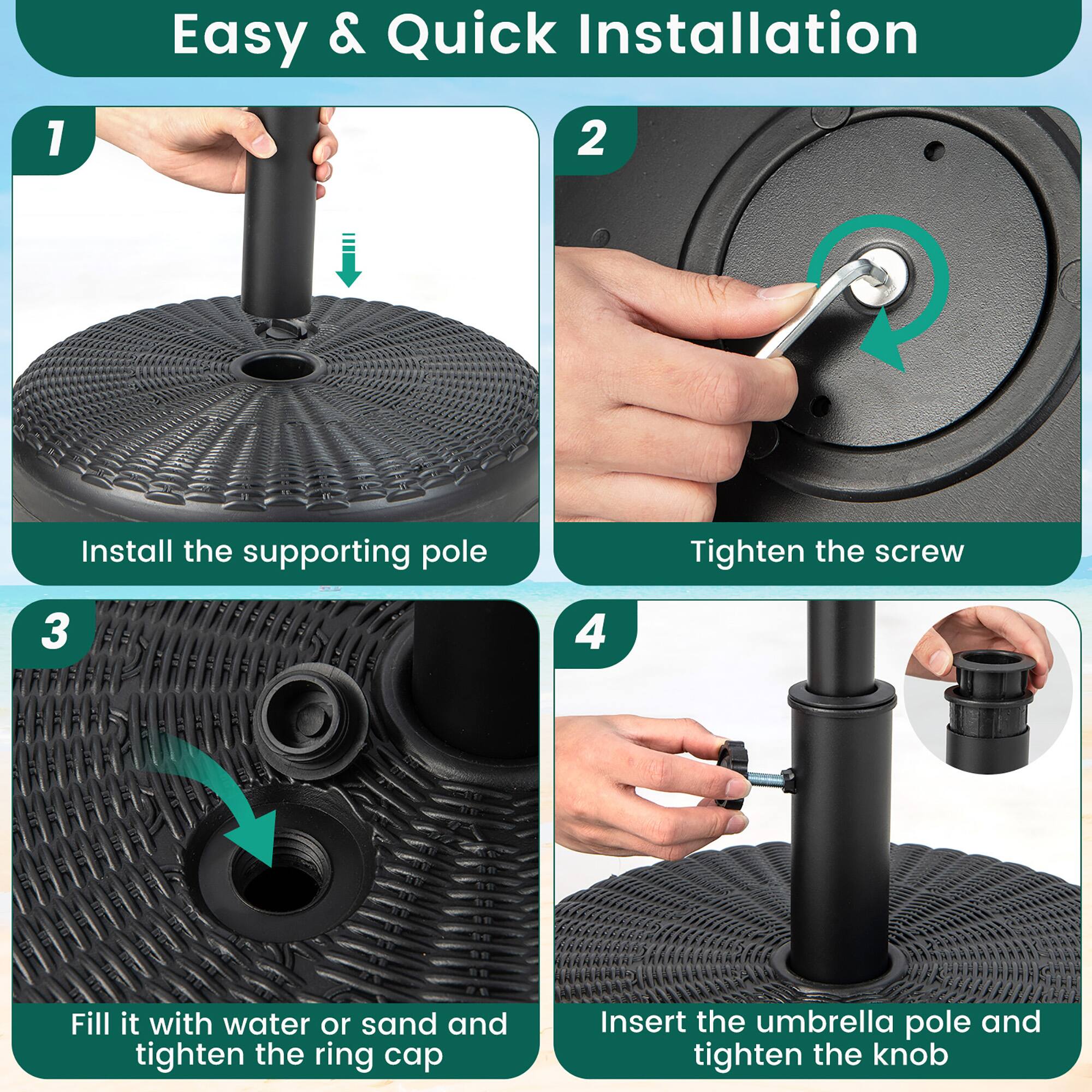 Easy & Quick Installation

1. Install the supporting pole
2. Tighten the screw
3. Fill it with water or sand and tighten the ring cap
4. Insert the umbrella pole and tighten the knob