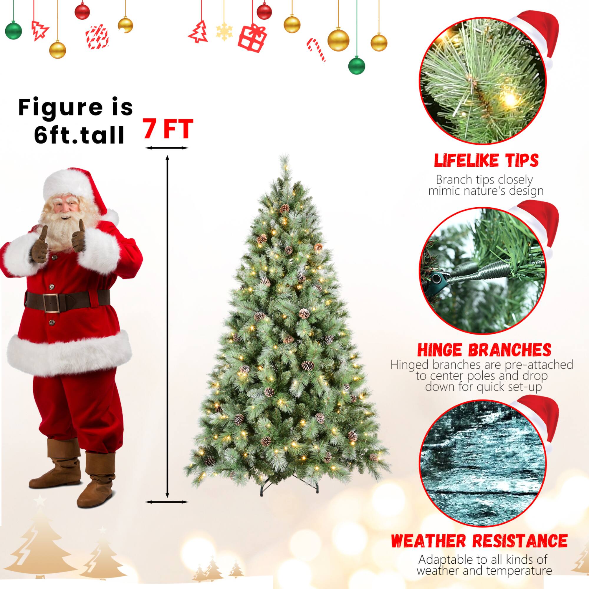 Figure is 6ft. tall  
7 FT  

LIFELIKE TIPS  
Branch tips closely mimic nature's design  

HINGE BRANCHES  
Hinged branches are pre-attached to center poles and drop down for quick set-up  

WEATHER RESISTANCE  
Adaptable to all kinds of weather and temperature