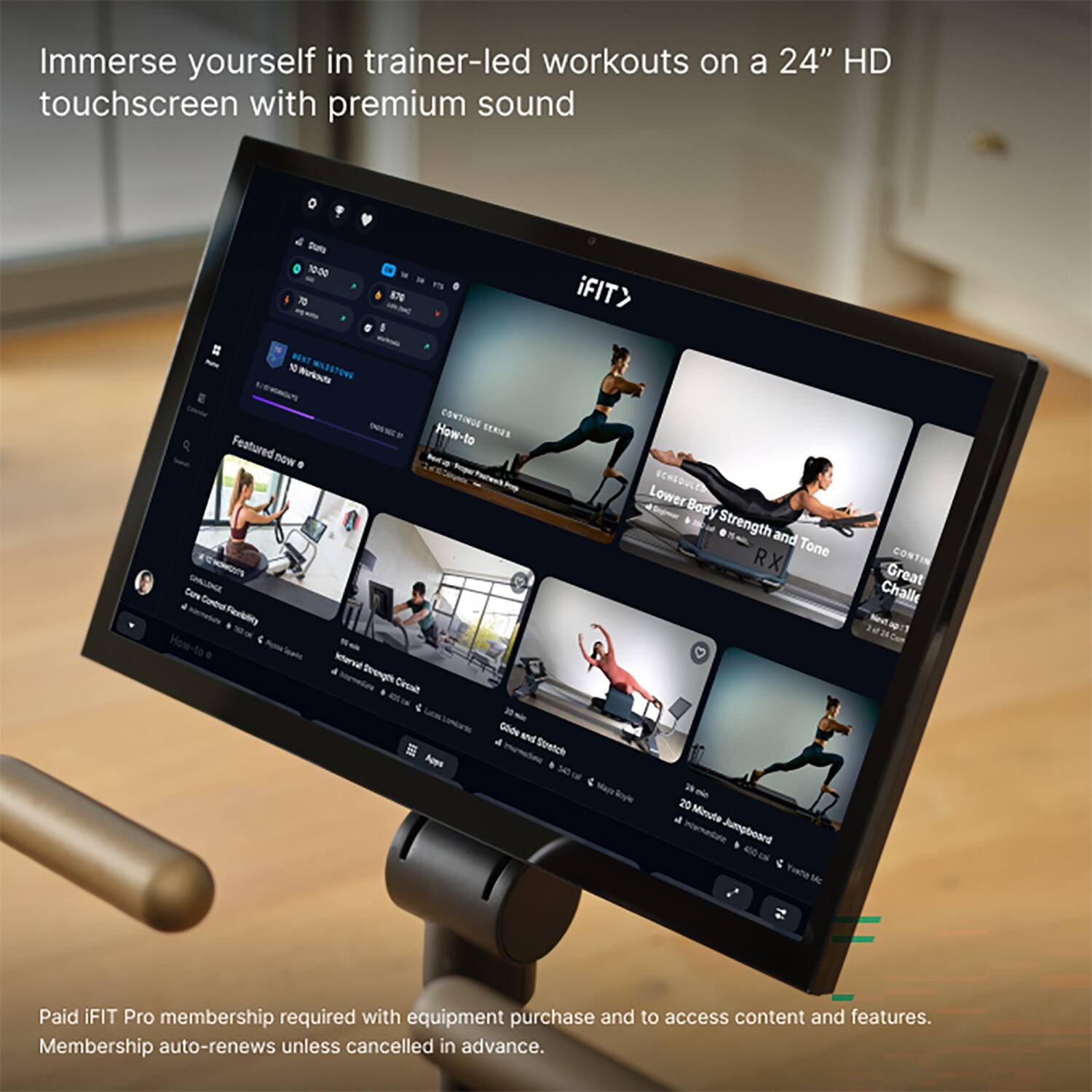Immerse yourself in trainer-led workouts on a 24" HD touchscreen with premium sound

Dieta 10:00 ATY iFIT> 70 870 - BEXT W  Workouts NET How-to CONTINUS SERVI Featured now . Lower SCHSDULLER Body Strength and Tone C'AONAGO'S RX Care CHALLENGE Combus Faciblity a Icterval Drength Cersalt ; 30 Glide and 4 Stratch Neys 20  20 & Minute Jumpboard :

CONTIN Great Challe Nestap:1

Paid iFIT Pro membership required with equipment purchase and to access content and features. Membership auto-renews unless cancelled in advance.