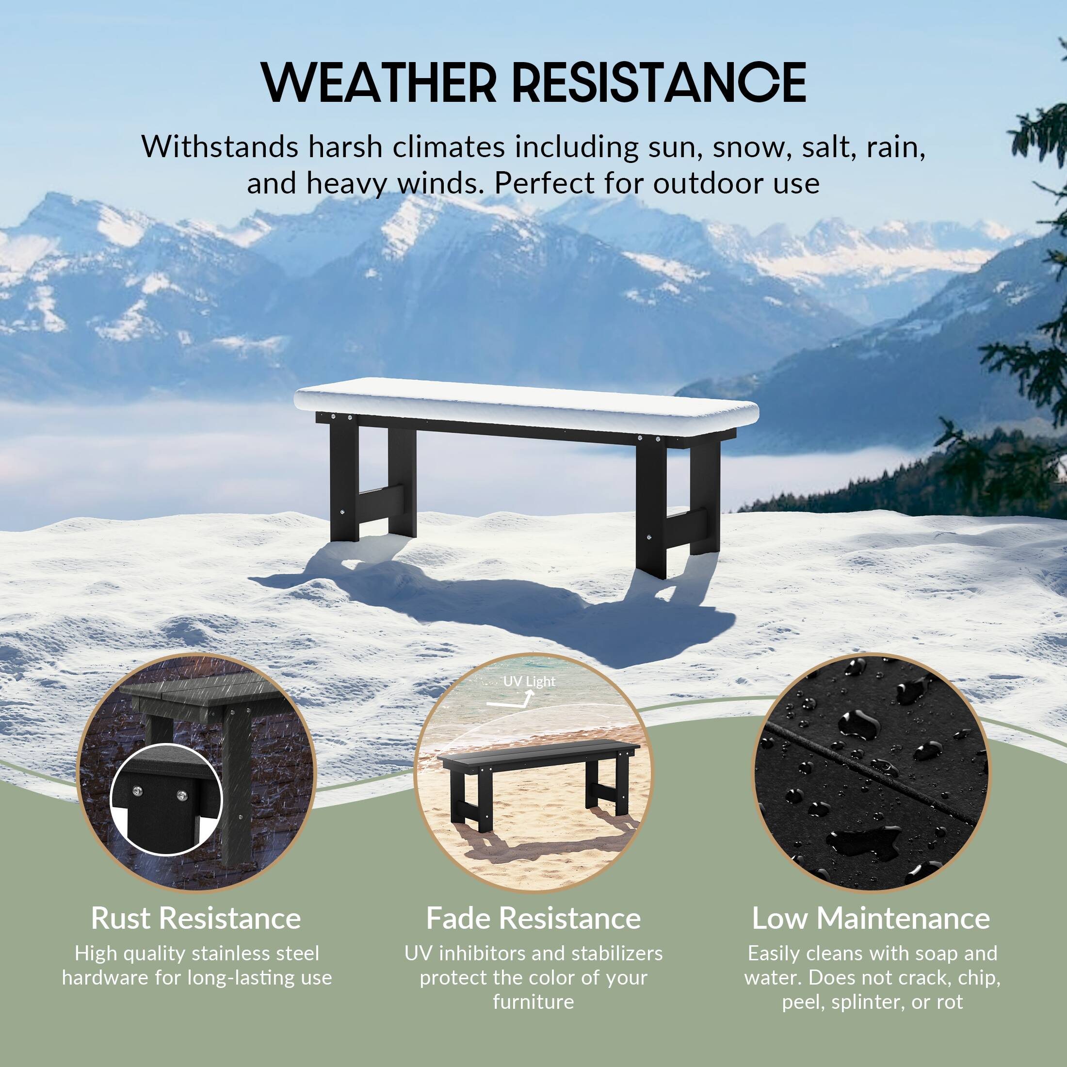 WEATHER RESISTANCE  
Withstands harsh climates including sun, snow, salt, rain, and heavy winds. Perfect for outdoor use

UV Light

Rust Resistance  
High quality stainless steel hardware for long-lasting use

Fade Resistance  
UV inhibitors and stabilizers protect the color of your furniture

Low Maintenance  
Easily cleans with soap and water. Does not crack, chip, peel, splinter, or rot