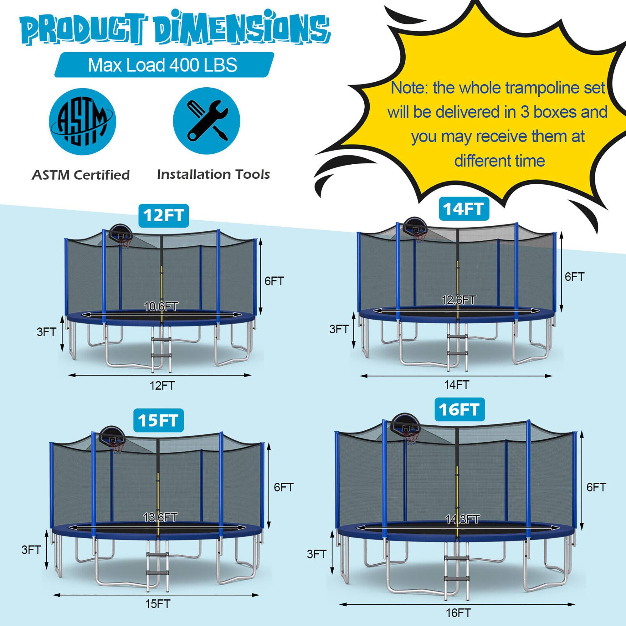 **PRODUCT DIMENSIONS**

Max Load 400 LBS

ASTM Certified  
Installation Tools

Note: the whole trampoline set will be delivered in 3 boxes and you may receive them at different time

- 12FT  
  - 10.6FT  
  - 6FT  
  - 3FT  
  - 12FT  

- 14FT  
  - 12.6FT  
  - 6FT  
  - 3FT  
  - 14FT  

- 15FT  
  - 13.6FT  
  - 6FT  
  - 3FT  
  - 15FT  

- 16FT  
  - 14.3FT  
  - 6FT  
  - 3FT  
  - 16FT