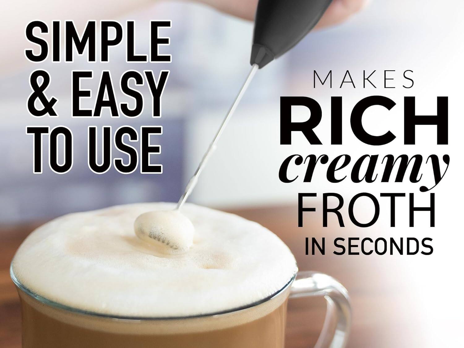 SIMPLE & EASY TO USE MAKES RICH creamy FROTH IN SECONDS