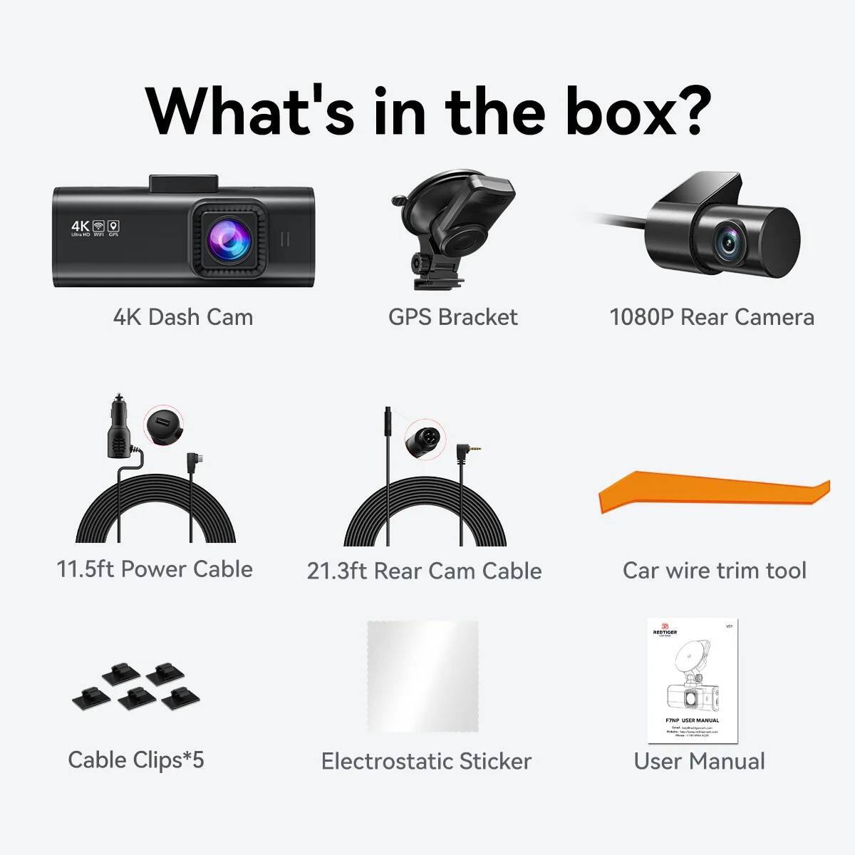What's in the box? 4K Dash Cam GPS Bracket 1080P Rear Camera 11.5ft Power Cable 21.3ft Rear Cam Cable Car wire trim tool - MANUAL Cable Clips*5 Electrostatic Sticker User Manual