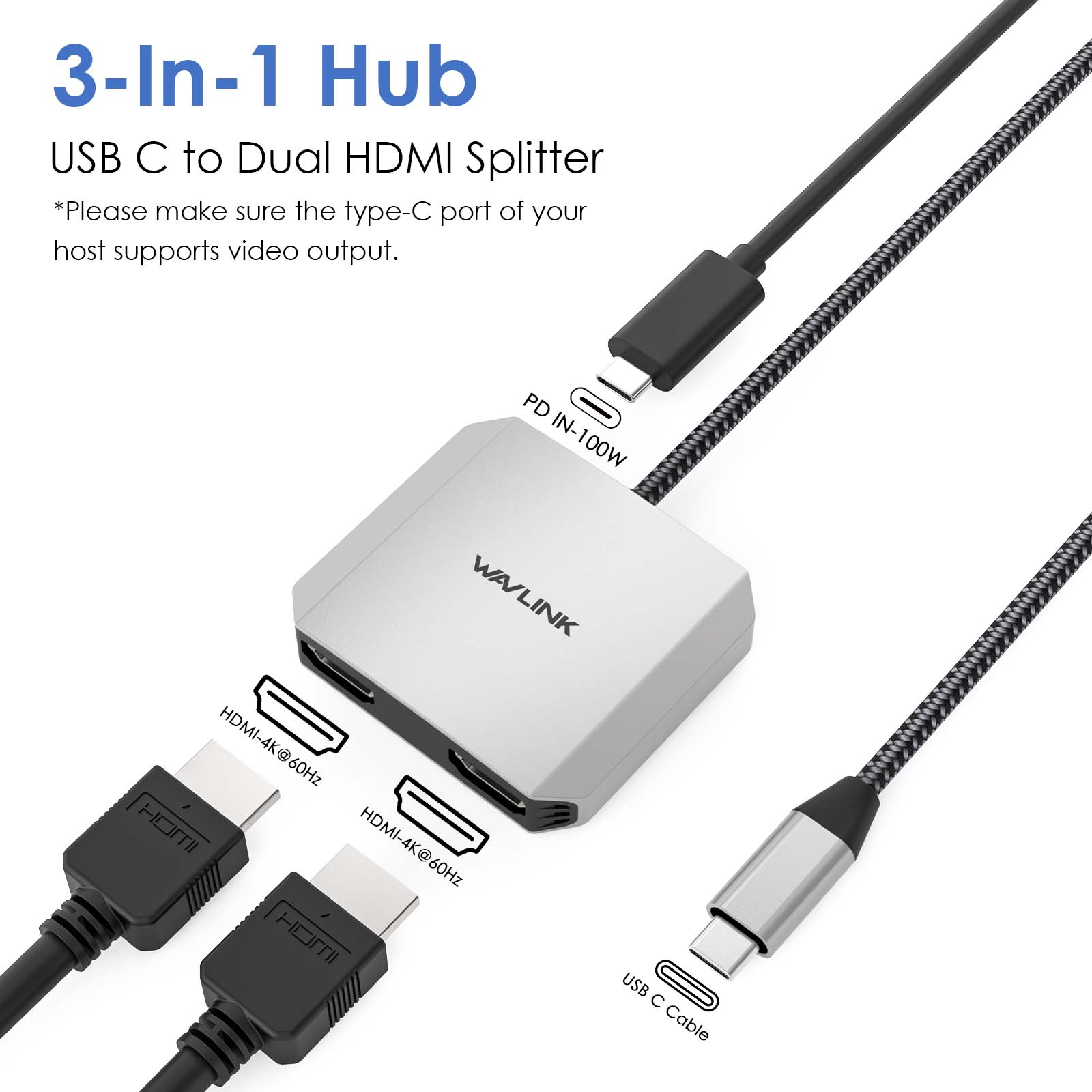 3-In-1 Hub USB C to Dual HDMI Splitter  
*Please make sure the type-C port of your host supports video output.  

PD IN-100W  
WAVLINK  
HDMI-4K@60Hz  
USB C Cable