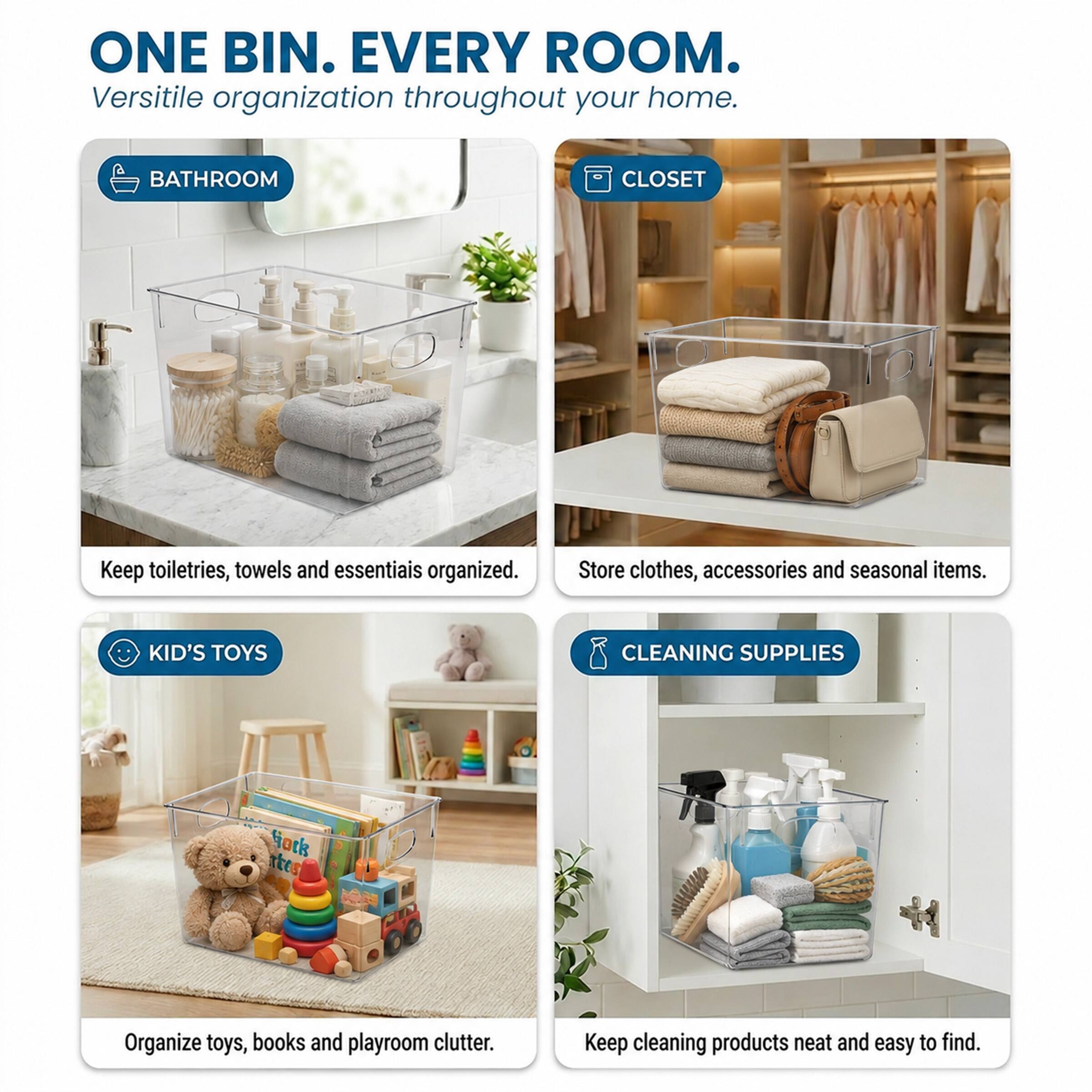 ONE BIN. EVERY ROOM.  
Versatile organization throughout your home.  

BATHROOM  
Keep toiletries, towels and essentials organized.  

CLOSET  
Store clothes, accessories and seasonal items.  

KID'S TOYS  
Organize toys, books and playroom clutter.  

CLEANING SUPPLIES  
Keep cleaning products neat and easy to find.
