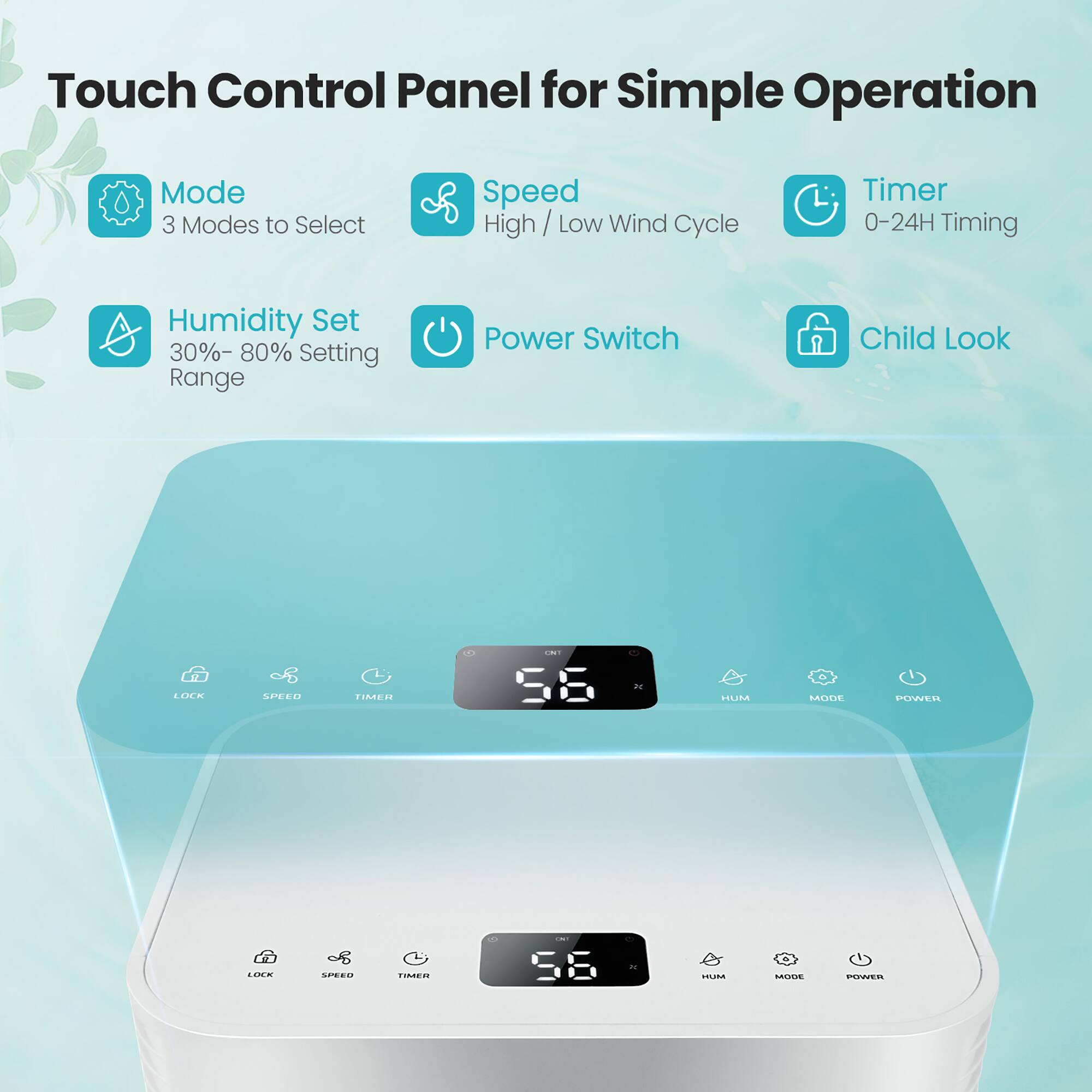Touch Control Panel for Simple Operation:

* 3 Modes to Select: Speed, High/Low Wind Cycle, and Timer
* 0-24H Timing
* Humidity Set: 30%-80%
* Power Switch
* Child Lock
* LCD Display
* Speed, Time, and Humidity Range
* Power Line
* Easy Operation