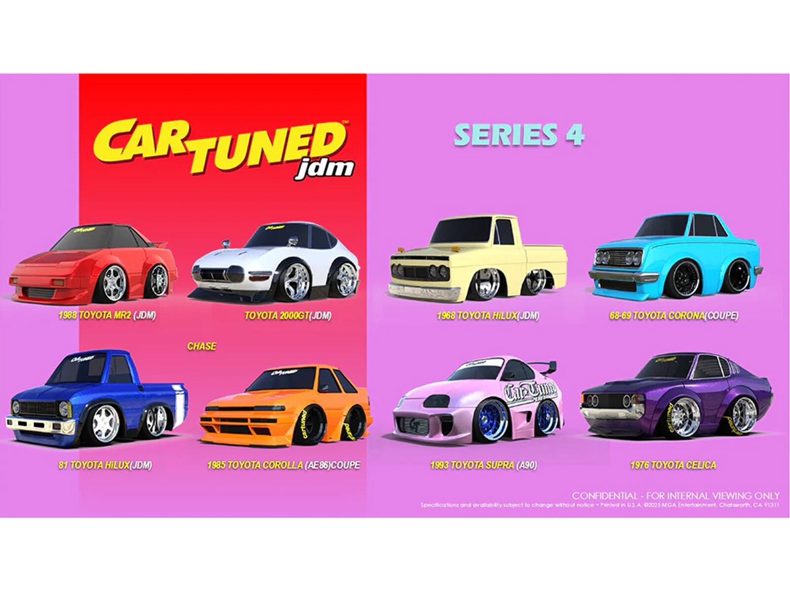 CAR TUNED jdm SERIES 4

1988 TOYOTA MR2 (JDM)
TOYOTA 2000GT(JDM)
1968 TOYOTA HILUX(JDM)
68-69 TOYOTA CORONA(COUPE)
81 TOYOTA HILUX(JDM)
1985 TOYOTA COROLLA (AE86)COUPE
1993 TOYOTA SUPRA (A90)
1976 TOYOTA CELICA

CONFIDENTIAL - FOR INTERNAL VIEWING ONLY

Specifications and availability subject to change without notice - Printed in U.S.A. ©2025 MGA Entertainment, Chatsworth, CA 91311