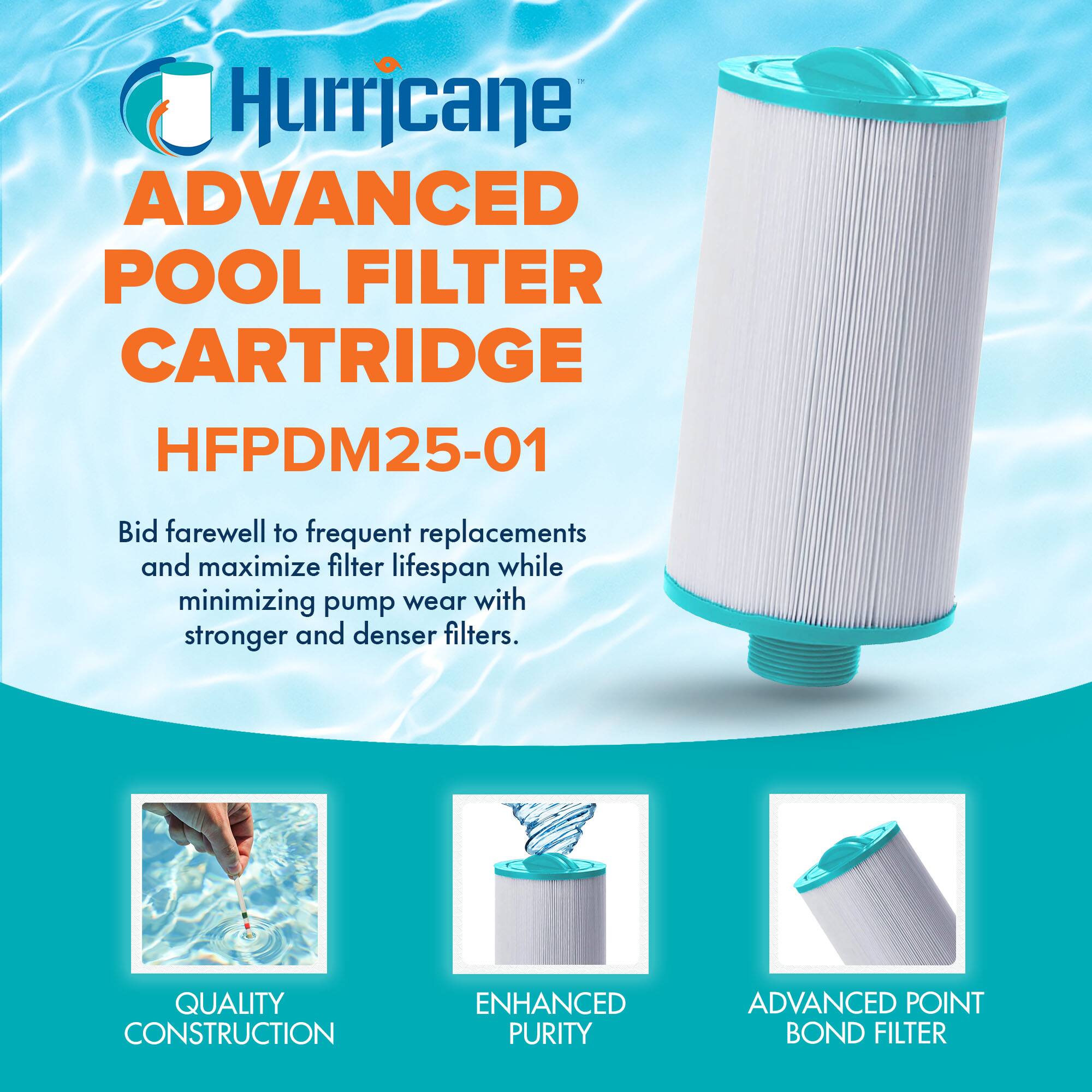 Hurricane  
ADVANCED POOL FILTER CARTRIDGE  
HFPDM25-01  

Bid farewell to frequent replacements and maximize filter lifespan while minimizing pump wear with stronger and denser filters.  

QUALITY CONSTRUCTION  
ENHANCED PURITY  
ADVANCED POINT BOND FILTER