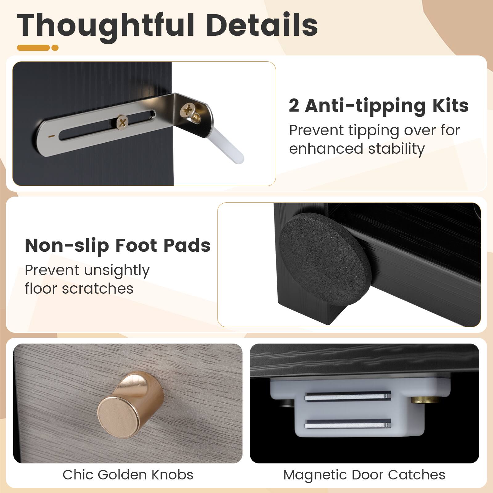 Thoughtful Details

2 Anti-tipping Kits
Prevent tipping over for enhanced stability

Non-slip Foot Pads
Prevent unsightly floor scratches

Chic Golden Knobs

Magnetic Door Catches