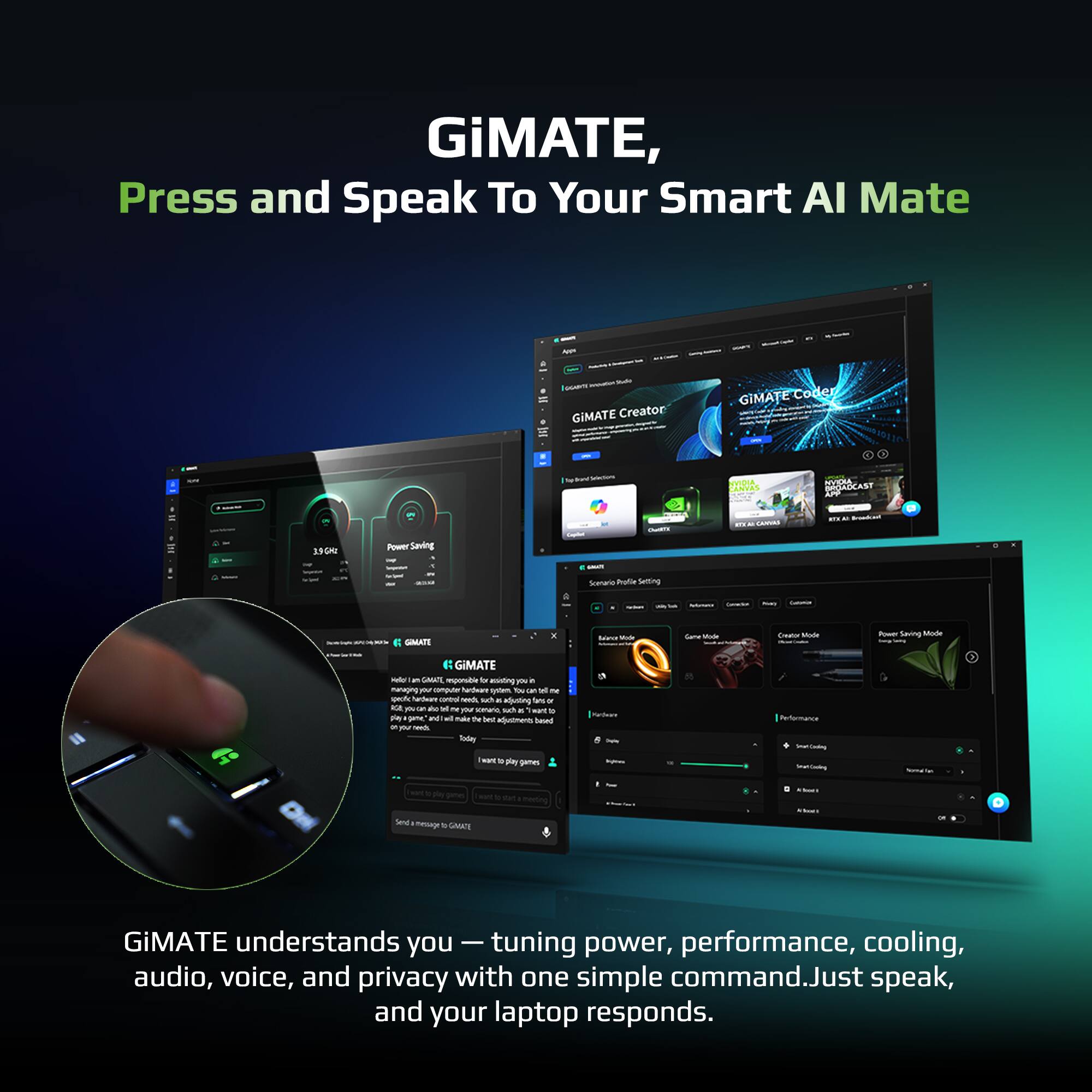 GiMATE,  
Press and Speak To Your Smart AI Mate  

GiMATE Creator  
GiMATE Coder  

GiMATE understands you — tuning power, performance, cooling, audio, voice, and privacy with one simple command. Just speak, and your laptop responds.