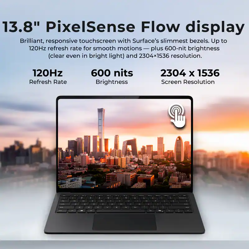 13.8" PixelSense Flow display  
Brilliant, responsive touchscreen with Surface's slimmest bezels. Up to 120Hz refresh rate for smooth motions — plus 600-nit brightness (clear even in bright light) and 2304x1536 resolution.  

120Hz Refresh Rate  
600 nits Brightness  
2304 x 1536 Screen Resolution