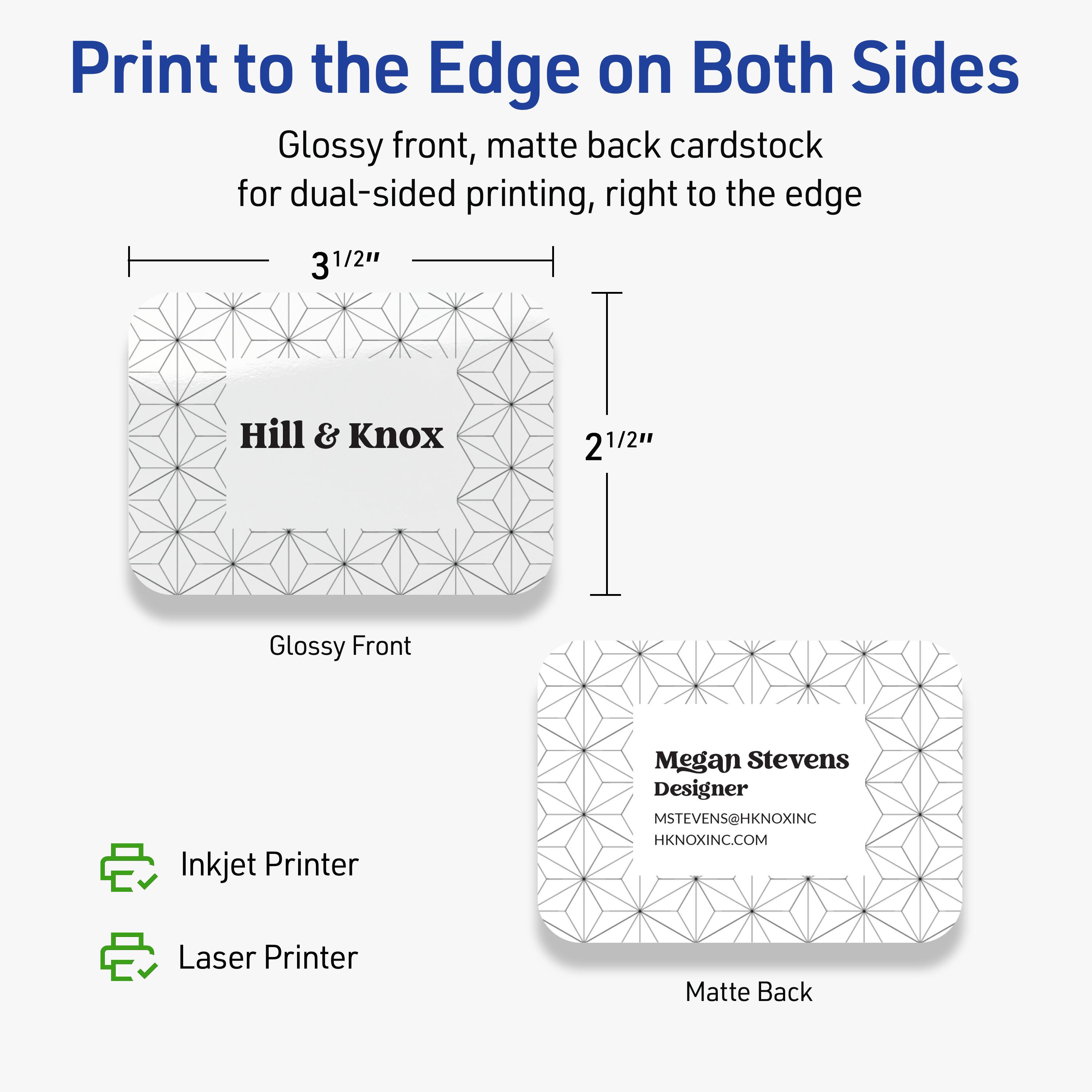 Print to the Edge on Both Sides  
Glossy front, matte back cardstock for dual-sided printing, right to the edge  

3 1/2"  
2 1/2"  

Hill & Knox  
Glossy Front  

Megan Stevens  
Designer  
MSTEVENS@HKNOXINC  
HKNOXINC.COM  
Matte Back  

Inkjet Printer  
Laser Printer