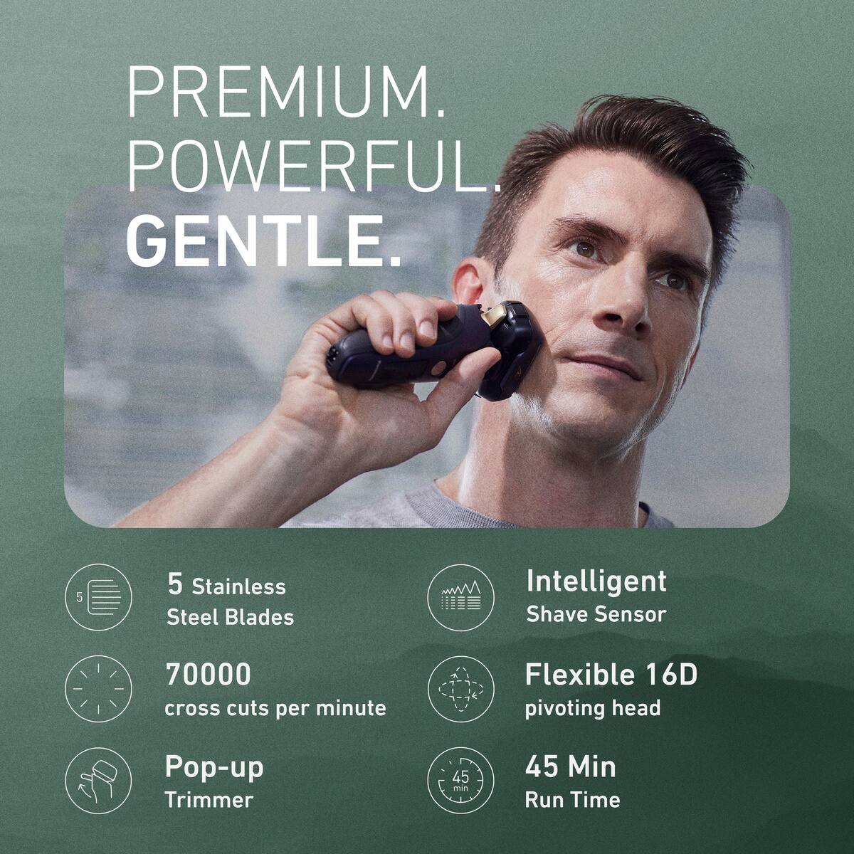 PREMIUM. POWERFUL. GENTLE.

5 Stainless Steel Blades
Intelligent Shave Sensor
70000 cross cuts per minute
Flexible 16D pivoting head
Pop-up Trimmer
45 Min Run Time
