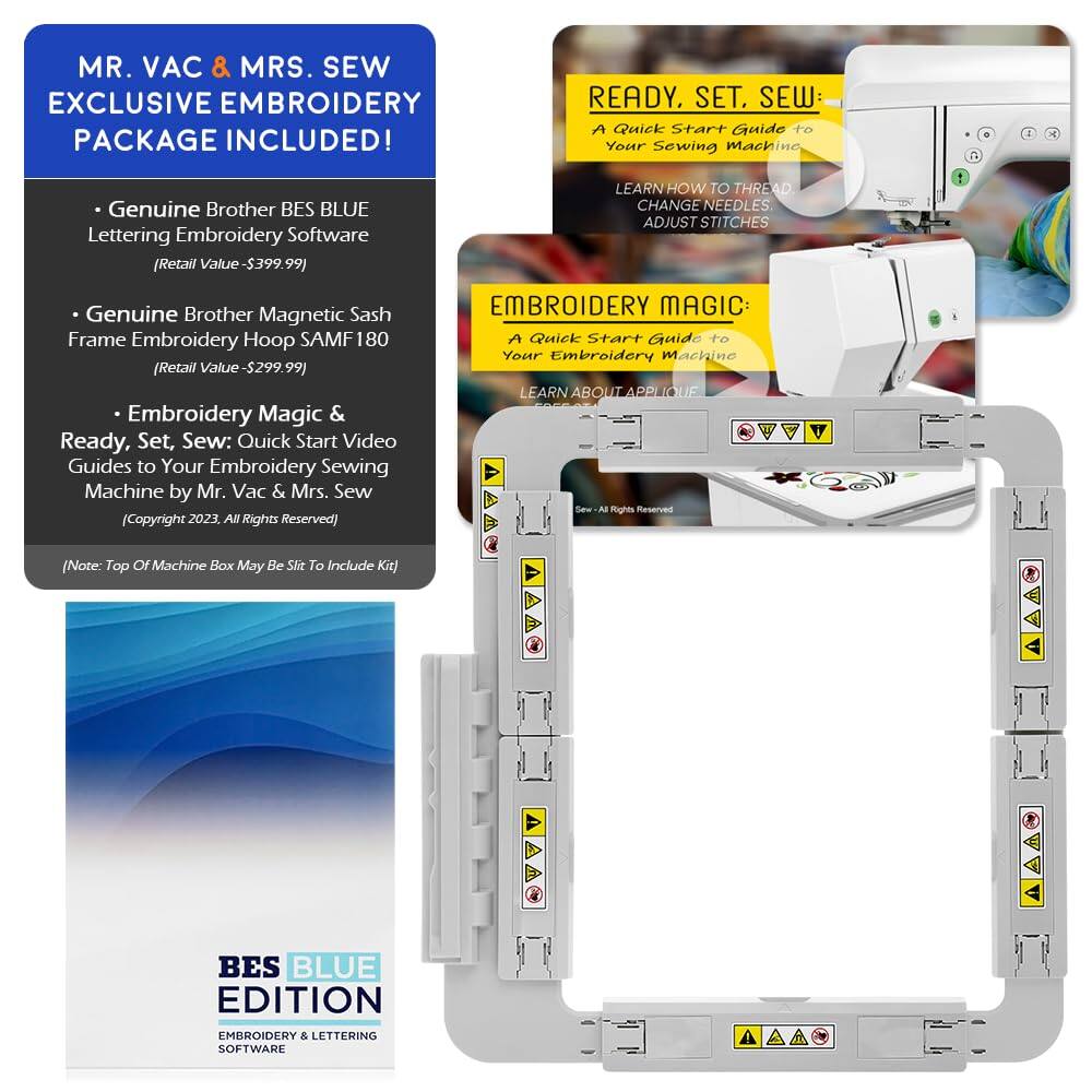 MR. VAC & MRS. SEW EXCLUSIVE EMBROIDERY PACKAGE INCLUDED!

- Genuine Brother BES BLUE Lettering Embroidery Software (Retail Value - $399.99)
- Genuine Brother Magnetic Sash Frame Embroidery Hoop SAMF180 (Retail Value - $299.99)
- Embroidery Magic & Ready, Set, Sew: Quick Start Video Guides to Your Embroidery Sewing Machine by Mr. Vac & Mrs. Sew (Copyright 2023. All Rights Reserved)

READY, SET, SEW: A Quick Start Guide to Your Sewing Machine
LEARN HOW TO THREAD, CHANGE NEEDLES, ADJUST STITCHES

EMBROIDERY MAGIC: A Quick Start Guide to Your Embroidery Machine
LEARN ABOUT APPLIQUE

(Note: Top of Machine Box May Be Slit To Include Kit)

BES BLUE EDITION EMBROIDERY & LETTERING SOFTWARE