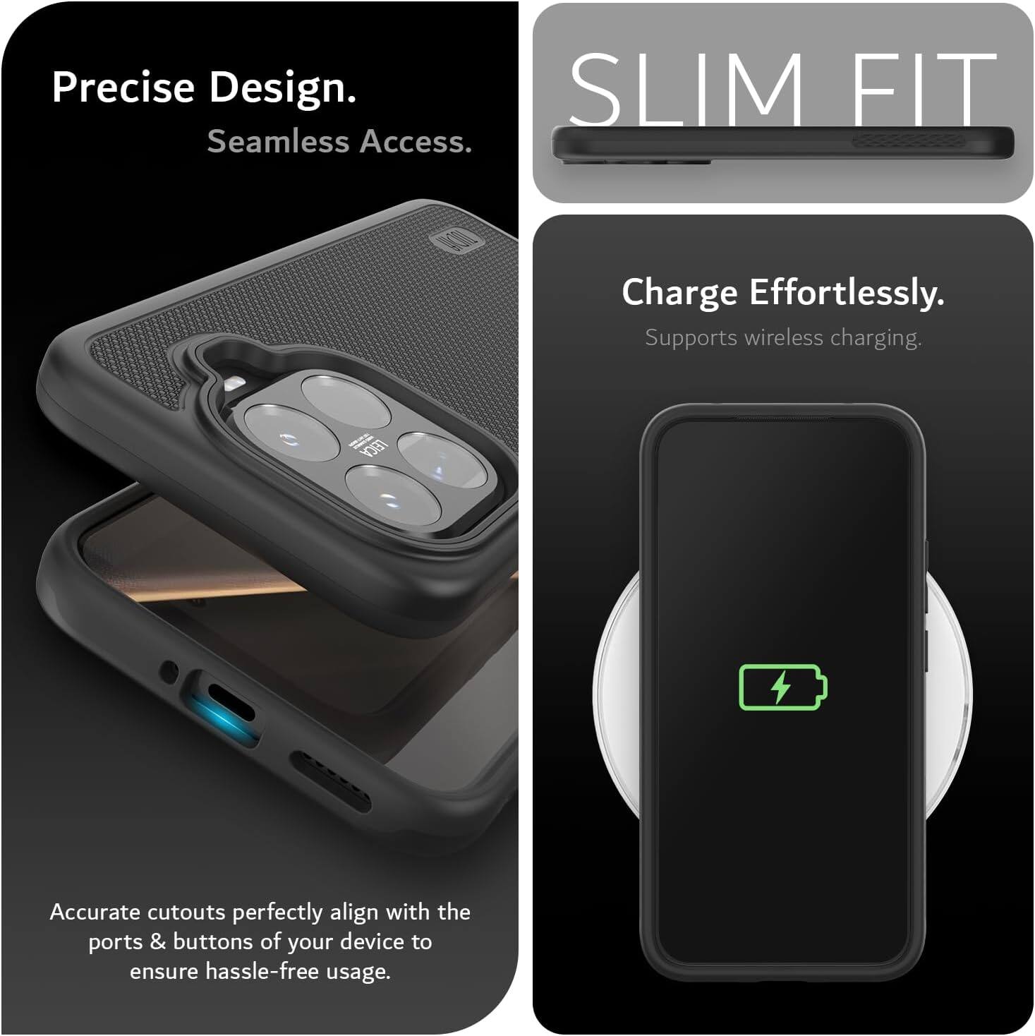 Precise Design. Seamless Access.  
SLIM FIT  
Charge Effortlessly. Supports wireless charging.  
TECY Accurate cutouts perfectly align with the ports & buttons of your device to ensure hassle-free usage.
