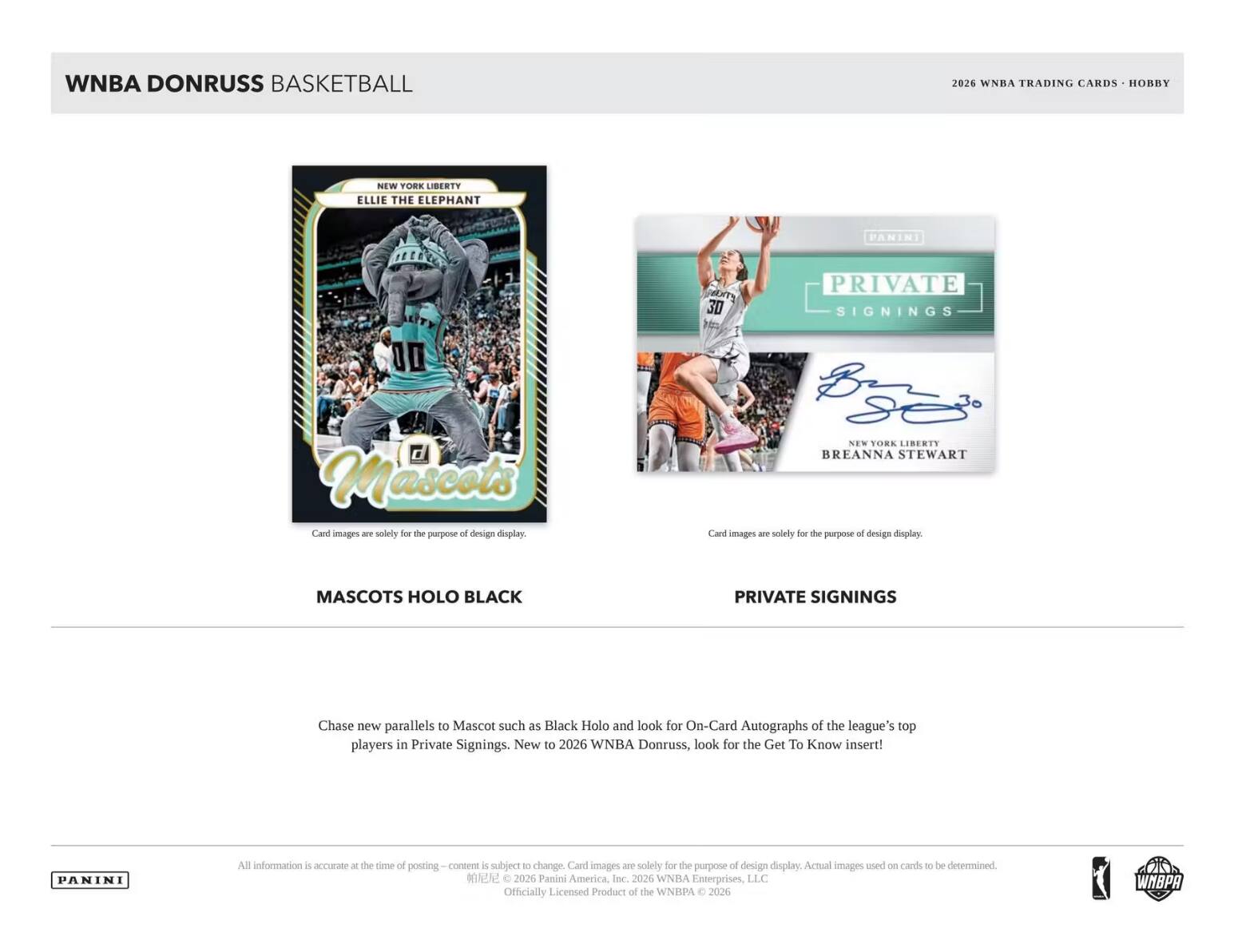 WNBA DONRUSS BASKETBALL  
2026 WNBA TRADING CARDS HOBBY  

NEW YORK LIBERTY ELLIE THE ELEPHANT  
PANINI  
3D  
PRIVATE SIGNINGS  
Mascots Card images - solely for the purpose of design display.  
NEW YORK LIBERTY BREANNA STEWART Card images and solely first the purpose of design display.  
MASCOTS HOLO BLACK  
PRIVATE SIGNINGS  

Chase new parallels to Mascot such as Black Holo and look for On-Card Autographs of the league's top players in Private Signings. New to 2026 WNBA Donruss, look for the Get To Know insert!  

PANINI  
All information is accurate at the time of posting - content is subject to change. Card images are solely for the purpose of design display. Actual images used on cards to be determined. 2026 Panini America, Inc. 2026 WNBA Enterprises, LLC Officially Licensed Product of the WNBPA 2026  
WNBPA