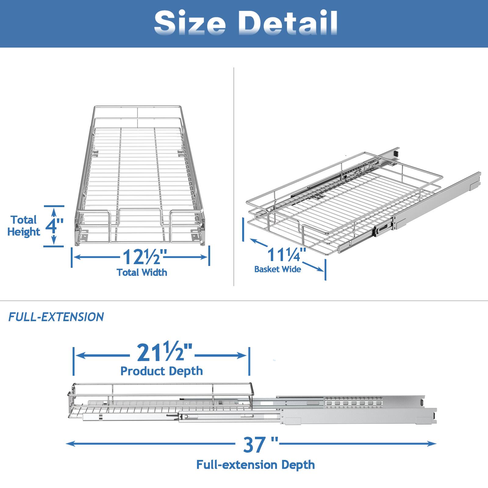 Size Detail

Total Height 4"
Total Width 121/2"
Basket Wide 111/4"

FULL-EXTENSION

Product Depth 211/2"
Full-extension Depth 37"