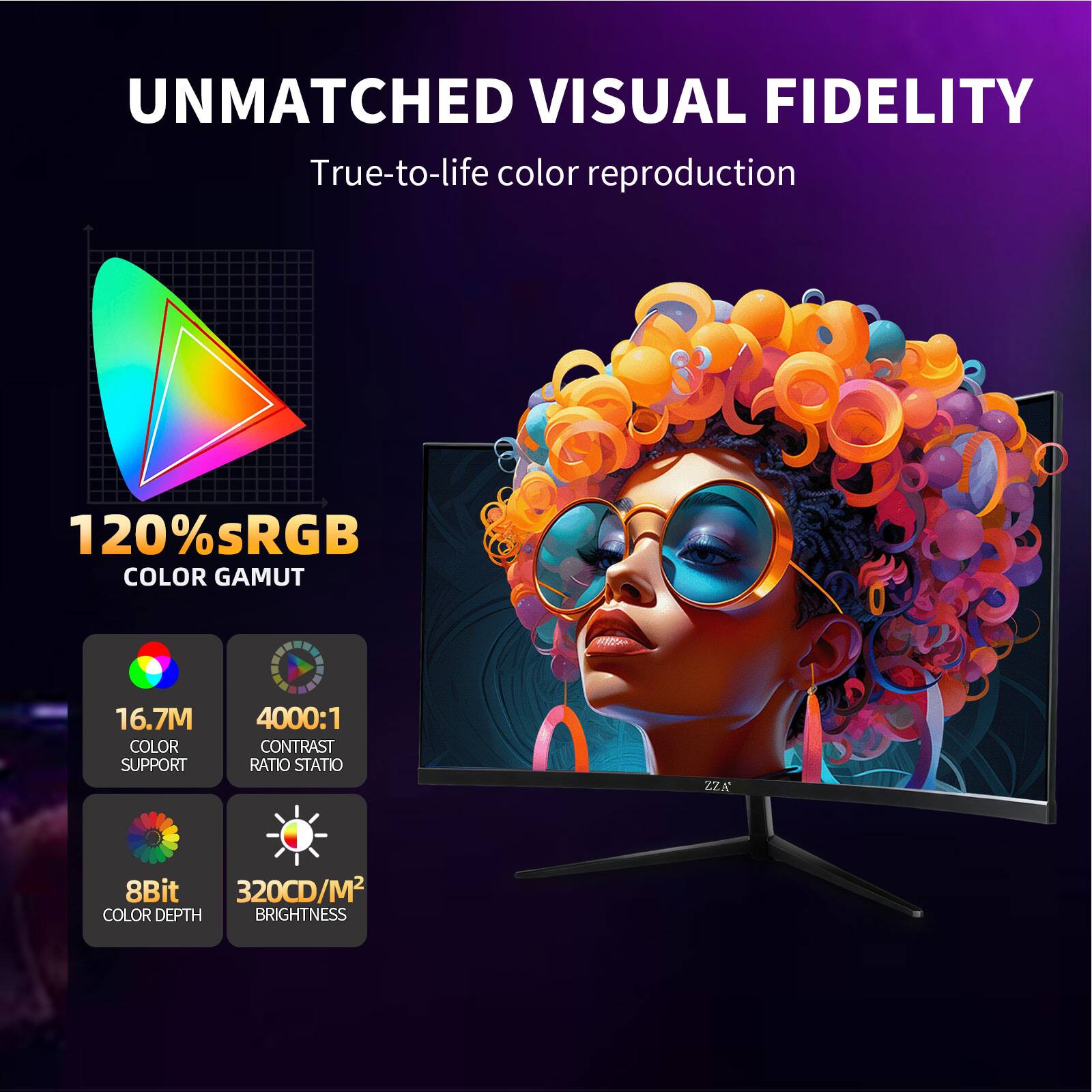 UNMATCHED VISUAL FIDELITY  
True-to-life color reproduction

120% sRGB COLOR GAMUT

16.7M COLOR SUPPORT

4000:1 CONTRAST RATIO STATIO

8Bit 320CD/M2 COLOR DEPTH BRIGHTNESS