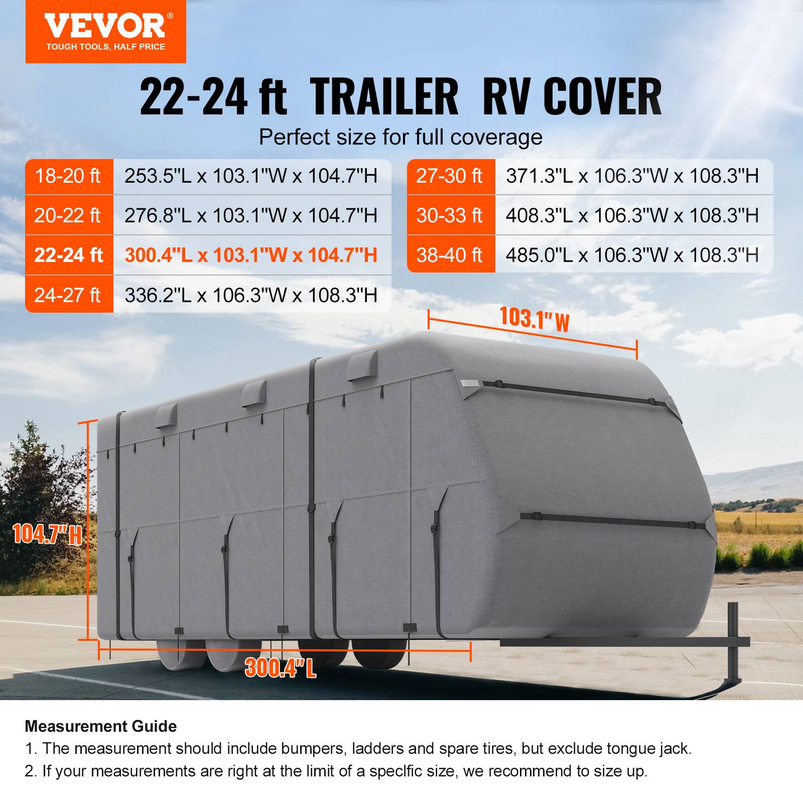VEVOR TOUGH TOOLS, HALF PRICE

22-24 ft TRAILER RV COVER
Perfect size for full coverage

18-20 ft
253.5"L x 103.1"W x 104.7"H

20-22 ft
276.8"L x 103.1"W x 104.7"H

22-24 ft
300.4"L x 103.1"W x 104.7"H

24-27 ft
336.2"L x 106.3"W x 108.3"H

27-30 ft
371.3"L x 106.3"W x 108.3"H

30-33 ft
408.3"L x 106.3"W x 108.3"H

38-40 ft
485.0"L x 106.3"W x 108.3"H

Measurement Guide
1. The measurement should include bumpers, ladders and spare tires