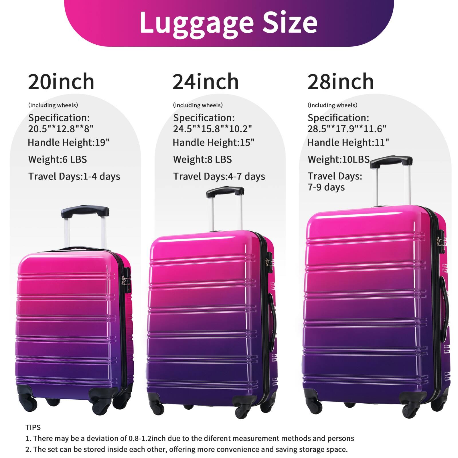 Luggage Size

20inch (including wheels)
- Specification: 20.5" x 12.8" x 8"
- Handle Height: 19"
- Weight: 6 LBS
- Travel Days: 1-4 days

24inch (including wheels)
- Specification: 24.5" x 15.8" x 10.2"
- Handle Height: 15"
- Weight: 8 LBS
- Travel Days: 4-7 days

28inch (including wheels)
- Specification: 28.5" x 17.9" x 11.6"
- Handle Height: 11"
- Weight: 10 LBS
- Travel Days: 7-9 days

TIPS
1. There may be a deviation of 0.8-1.2 inch due to the different measurement methods and persons
2. The set can be stored inside each other, offering more convenience and saving storage space.
