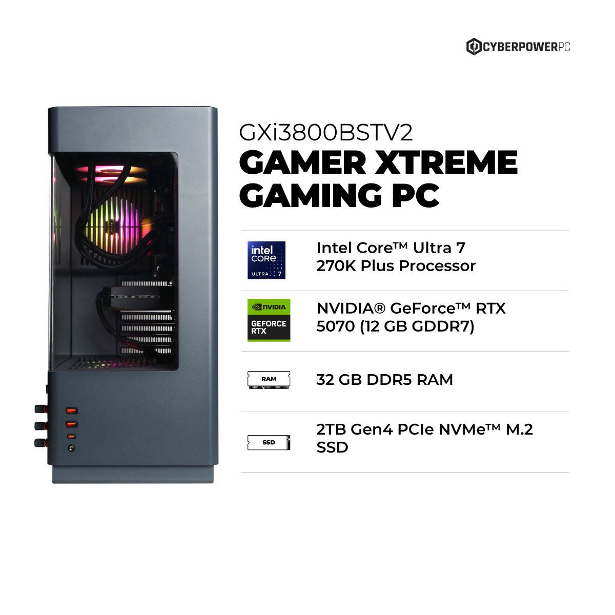 CYBERPOWERPC GXi3800BSTV2 GAMER XTREME GAMING PC  
Intel Core Ultra 7 270K Plus Processor  
NVIDIA GeForce RTX 5070 (12 GB GDDR7)  
32 GB DDR5 RAM  
2TB Gen4 PCIe NVMe M.2 SSD