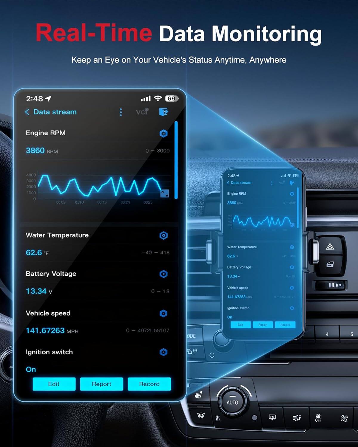 Real-Time Data Monitoring  
Keep an Eye on Your Vehicle's Status Anytime, Anywhere  

2:48  
69  

Data stream  
Engine RPM  
3860 RPM  
0 - 3000  

Water Temperature  
62.6 °F  
-40 - 418  

Battery Voltage  
13.34 V  
0 - 18  

Vehicle speed  
141.67263 MPH  
0 - 40721.56107  

Ignition switch  
On  

Edit  
Report  
Record