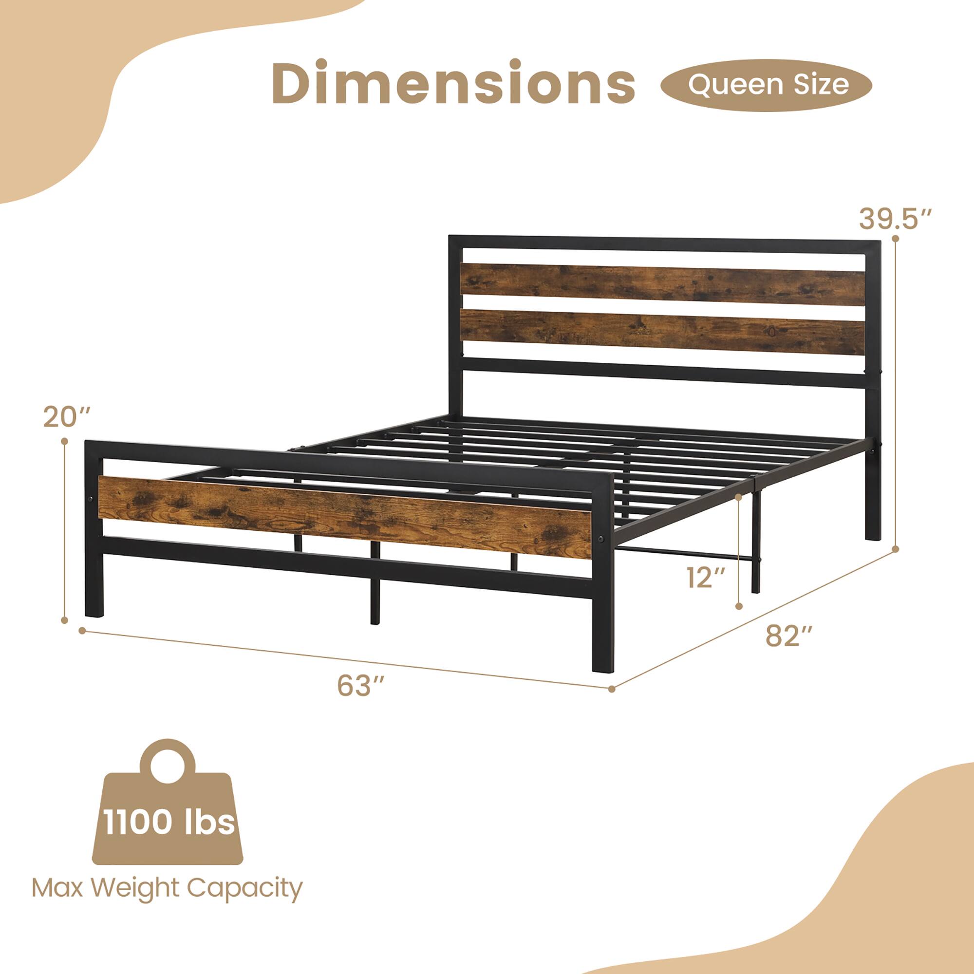 Dimensions  
Queen Size  

- Length: 82"  
- Width: 63"  
- Height: 20"  
- Headboard Height: 39.5"  
- Footboard Height: 12"  

Max Weight Capacity: 1100 lbs