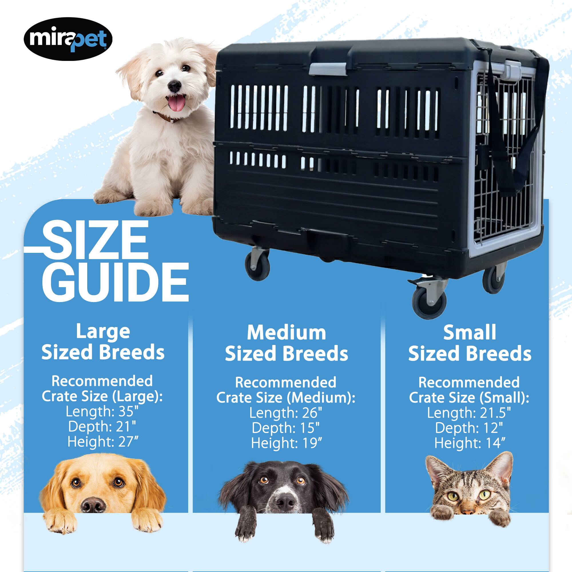 mirapet SIZE GUIDE

Large Sized Breeds
Recommended Crate Size (Large):
Length: 35"
Depth: 21"
Height: 27"

Medium Sized Breeds
Recommended Crate Size (Medium):
Length: 26"
Depth: 15"
Height: 19"

Small Sized Breeds
Recommended Crate Size (Small):
Length: 21.5"
Depth: 12"
Height: 14"