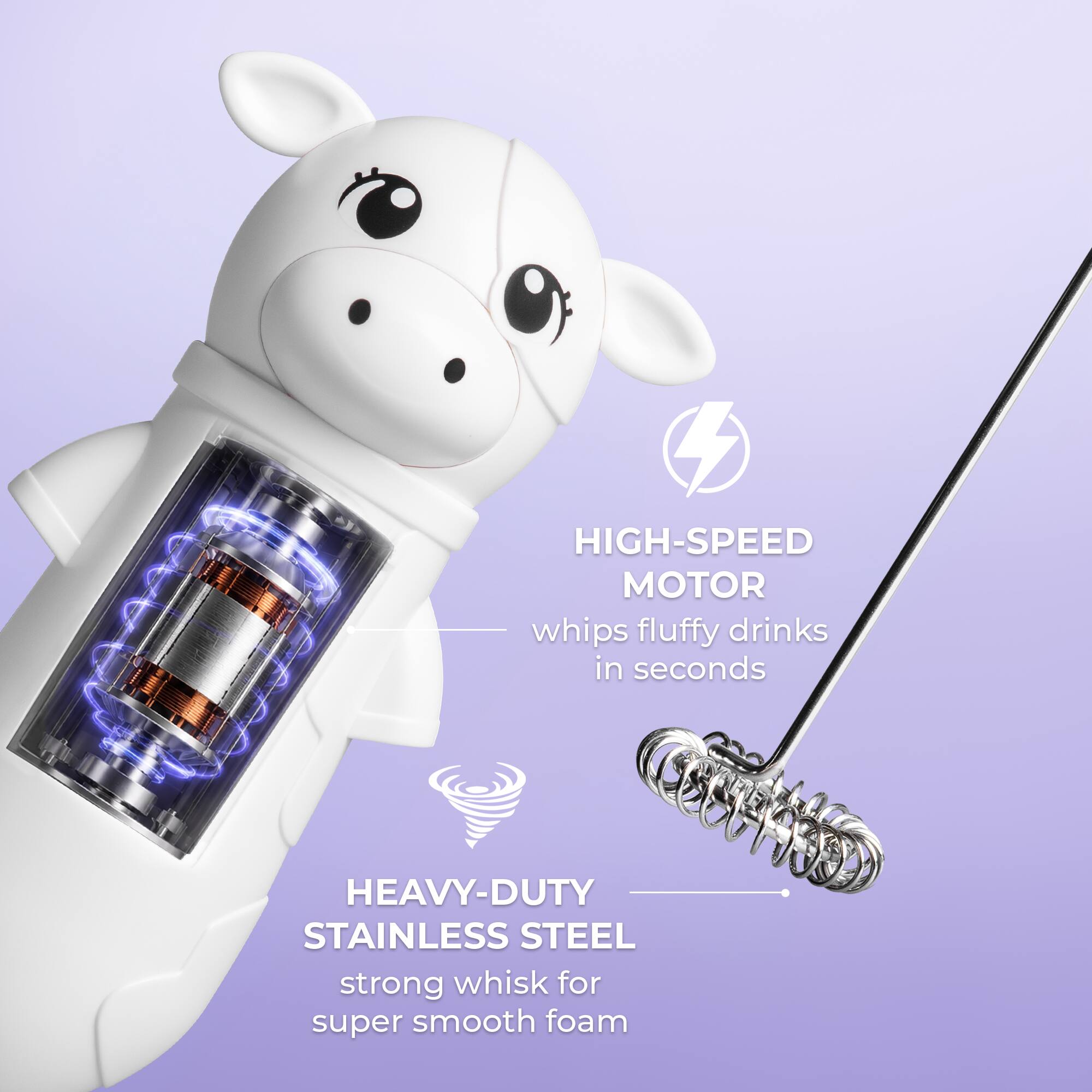 HIGH-SPEED MOTOR whips fluffy drinks in seconds  
HEAVY-DUTY STAINLESS STEEL strong whisk for super smooth foam