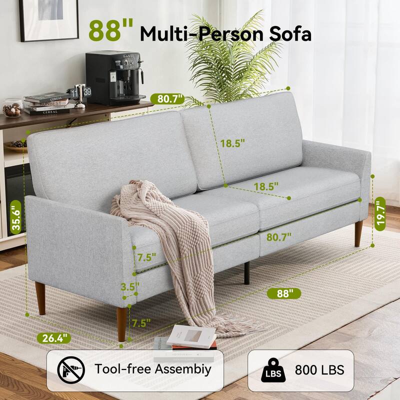 88" Multi-Person Sofa

- 80.7" (width)
- 18.5" (seat height)
- 35.6" (depth)
- 19.7" (overall height)
- 88" (length)
- 26.4" (front leg height)
- 7.5" (side leg height)
- 3.5" (front leg width)

Tool-free Assembly

800 LBS