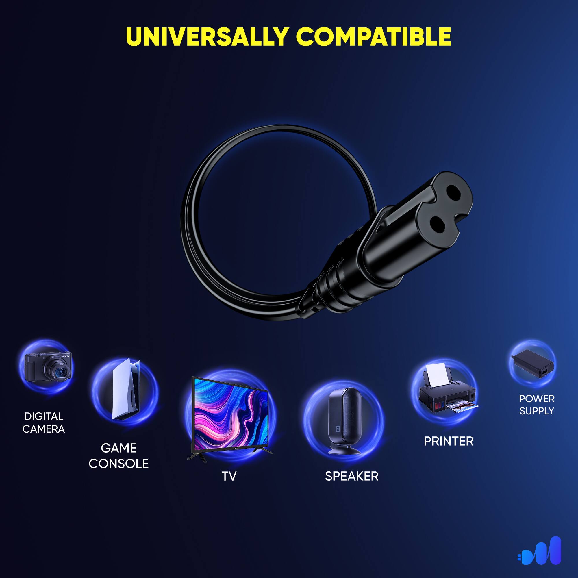 UNIVERSALLY COMPATIBLE
DIGITAL CAMERA
GAME CONSOLE
TV
SPEAKER
PRINTER
POWER SUPPLY