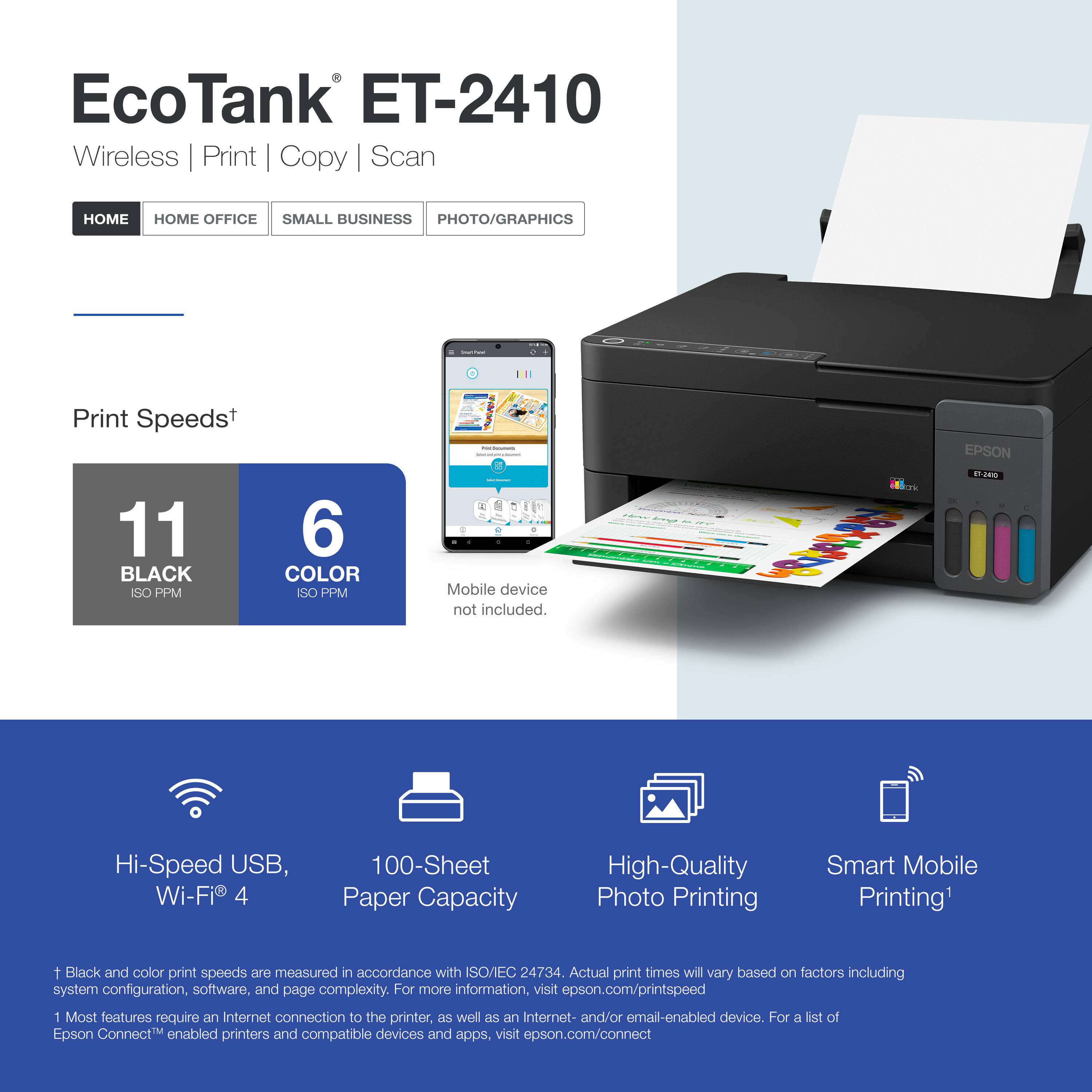 EcoTank ET-2410  
Wireless | Print | Copy | Scan  

Print Speeds*  
11 BLACK ISO PPM  
6 COLOR ISO PPM  

Mobile device not included.  

Hi-Speed USB, Wi-Fi® 4  
100-Sheet Paper Capacity  
High-Quality Photo Printing  
Smart Mobile Printing¹  

*Black and color print speeds are measured in accordance with ISO/IEC 24734. Actual print times will vary based on factors including system configuration, software, and page complexity. For more information, visit epson.com/printspeed  

¹Most features require an Internet connection to the printer, as well as an Internet- and/or email-enabled device. For a list of Epson Connect™ enabled printers and compatible devices and apps, visit epson.com/connect