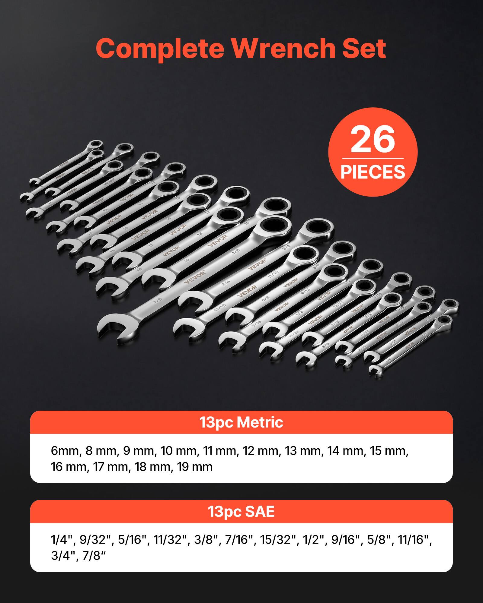 Complete Wrench Set  
26 PIECES  

13pc Metric  
6mm, 8 mm, 9 mm, 10 mm, 11 mm, 12 mm, 13 mm, 14 mm, 15 mm, 16 mm, 17 mm, 18 mm, 19 mm  

13pc SAE  
1/4", 9/32", 5/16", 11/32", 3/8", 7/16", 15/32", 1/2", 9/16", 5/8", 11/16", 3/4", 7/8"