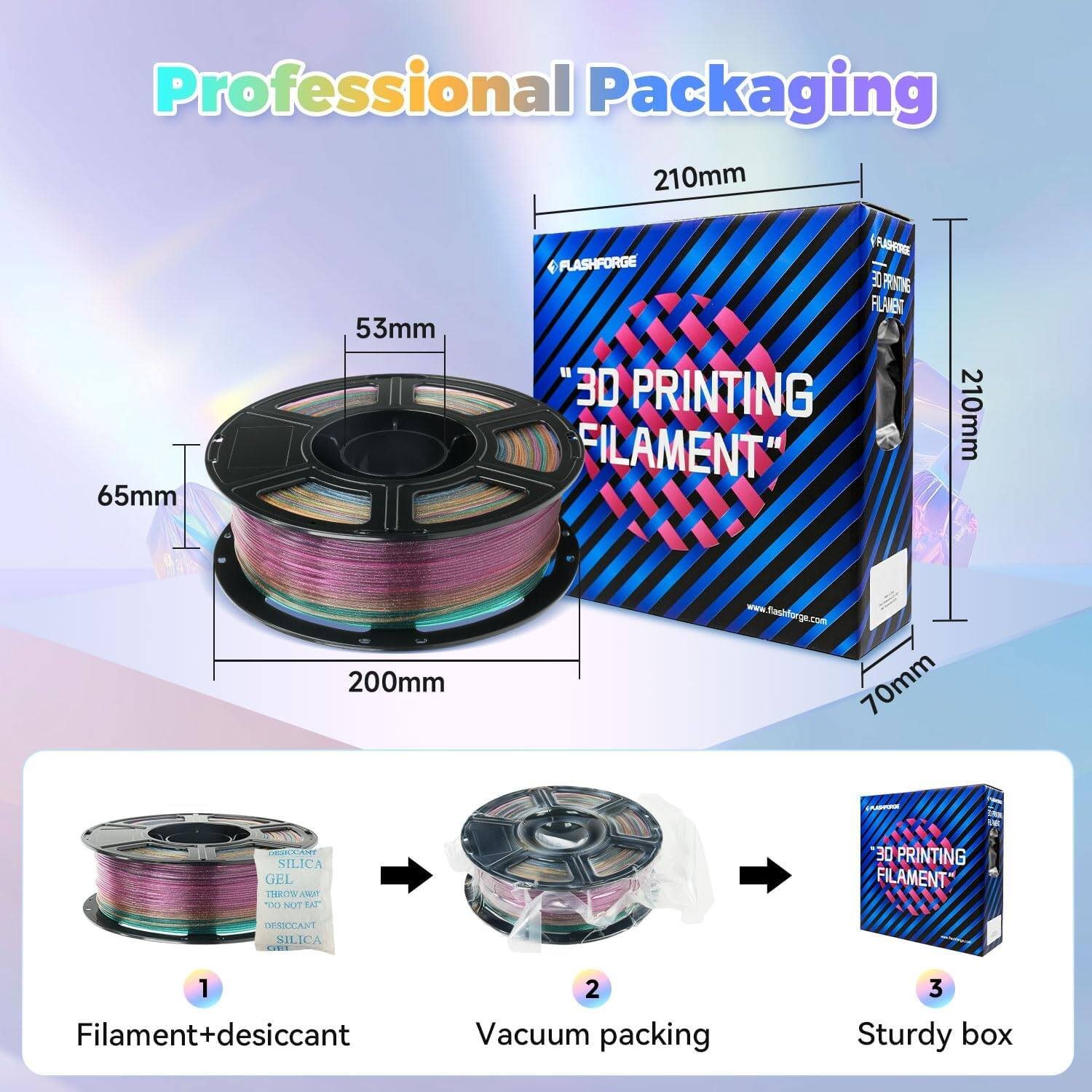 Professional Packaging

210mm
65mm
53mm

FLASHFORGE FLASHFORGE FLAVENT 30 PRINTING FILAMENT

210mm
200mm
www.flashforge.com 70mm

AUSIO
DESTOCANT SILICA GEL THROW AMAT TXI NOT EAT

30 PRINTING FILAMENT

DESSOCANT SILICA CHIP

1 Filament+desiccant
2 Vacuum packing
3 Sturdy box