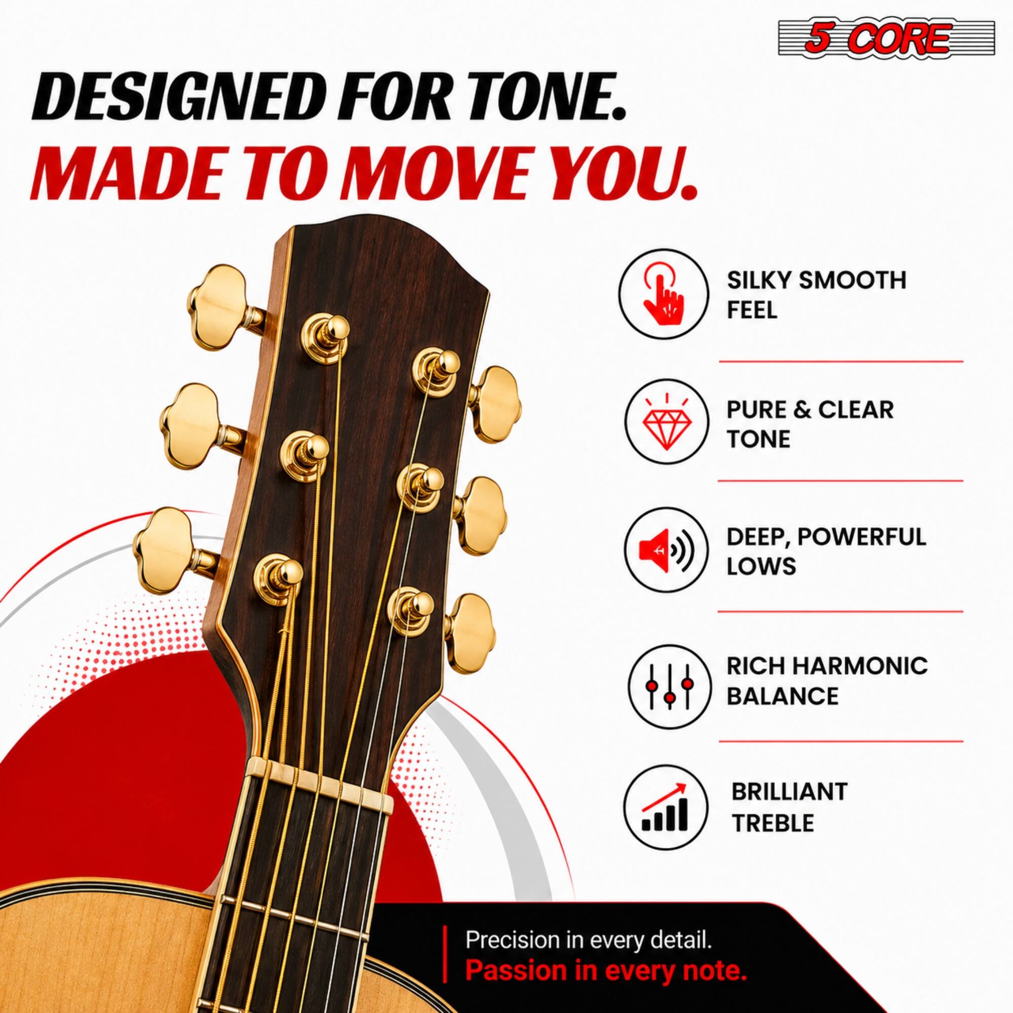 DESIGNED FOR TONE.  
MADE TO MOVE YOU.  

5 CORE  

SILKY SMOOTH FEEL  
PURE & CLEAR TONE  
DEEP, POWERFUL LOWS  
RICH HARMONIC BALANCE  
BRILLIANT TREBLE  

Precision in every detail.  
Passion in every note.